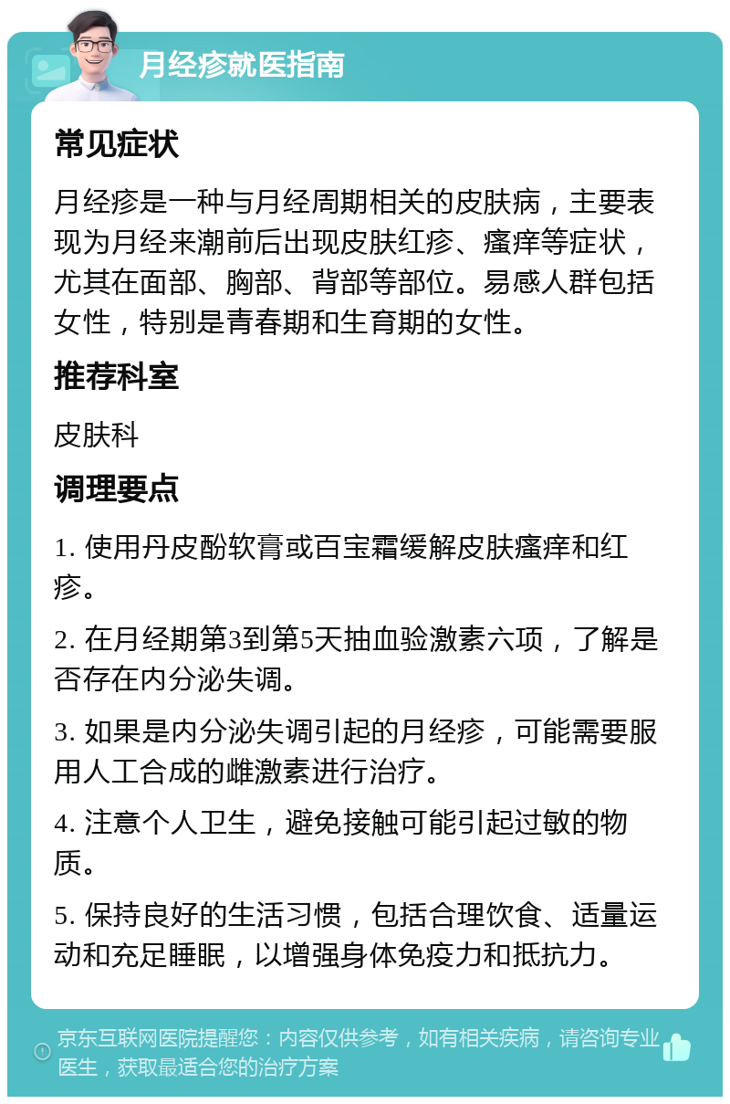 月经疹就医指南 常见症状 月经疹是一种与月经周期相关的皮肤病，主要表现为月经来潮前后出现皮肤红疹、瘙痒等症状，尤其在面部、胸部、背部等部位。易感人群包括女性，特别是青春期和生育期的女性。 推荐科室 皮肤科 调理要点 1. 使用丹皮酚软膏或百宝霜缓解皮肤瘙痒和红疹。 2. 在月经期第3到第5天抽血验激素六项，了解是否存在内分泌失调。 3. 如果是内分泌失调引起的月经疹，可能需要服用人工合成的雌激素进行治疗。 4. 注意个人卫生，避免接触可能引起过敏的物质。 5. 保持良好的生活习惯，包括合理饮食、适量运动和充足睡眠，以增强身体免疫力和抵抗力。