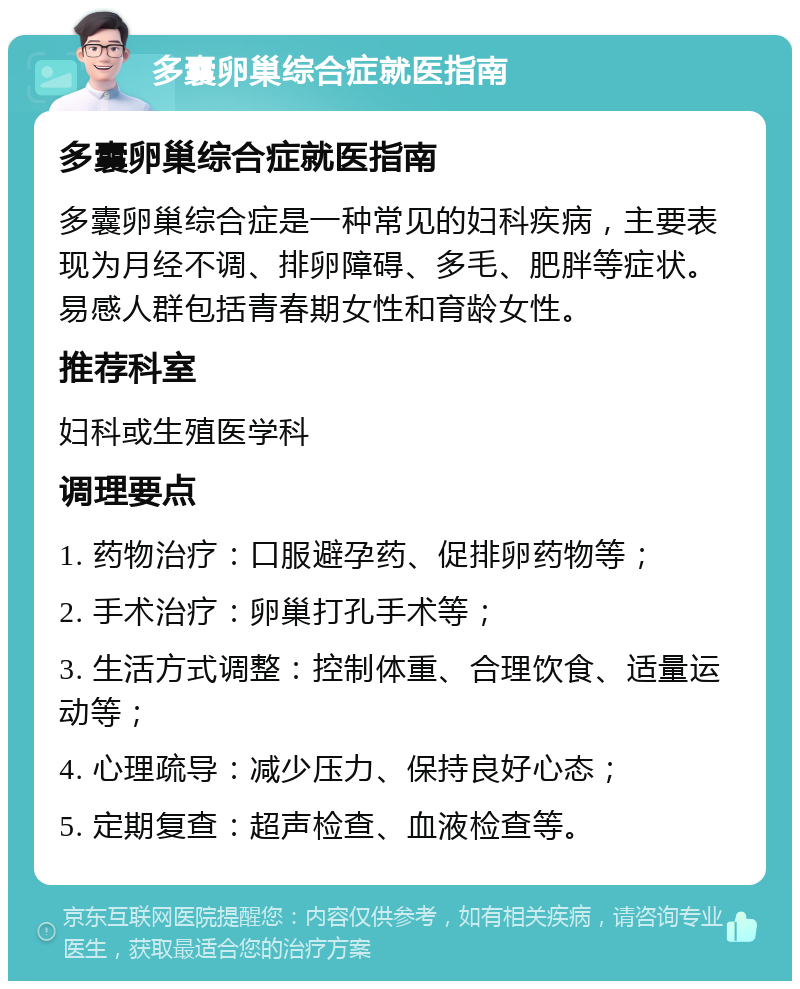 多囊卵巢综合症就医指南 多囊卵巢综合症就医指南 多囊卵巢综合症是一种常见的妇科疾病，主要表现为月经不调、排卵障碍、多毛、肥胖等症状。易感人群包括青春期女性和育龄女性。 推荐科室 妇科或生殖医学科 调理要点 1. 药物治疗：口服避孕药、促排卵药物等； 2. 手术治疗：卵巢打孔手术等； 3. 生活方式调整：控制体重、合理饮食、适量运动等； 4. 心理疏导：减少压力、保持良好心态； 5. 定期复查：超声检查、血液检查等。