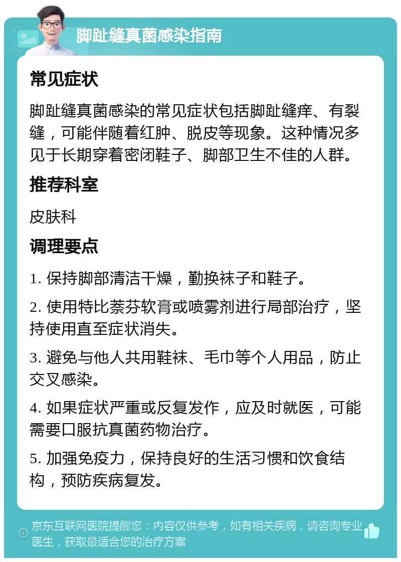 脚趾缝真菌感染指南 常见症状 脚趾缝真菌感染的常见症状包括脚趾缝痒、有裂缝，可能伴随着红肿、脱皮等现象。这种情况多见于长期穿着密闭鞋子、脚部卫生不佳的人群。 推荐科室 皮肤科 调理要点 1. 保持脚部清洁干燥，勤换袜子和鞋子。 2. 使用特比萘芬软膏或喷雾剂进行局部治疗，坚持使用直至症状消失。 3. 避免与他人共用鞋袜、毛巾等个人用品，防止交叉感染。 4. 如果症状严重或反复发作，应及时就医，可能需要口服抗真菌药物治疗。 5. 加强免疫力，保持良好的生活习惯和饮食结构，预防疾病复发。