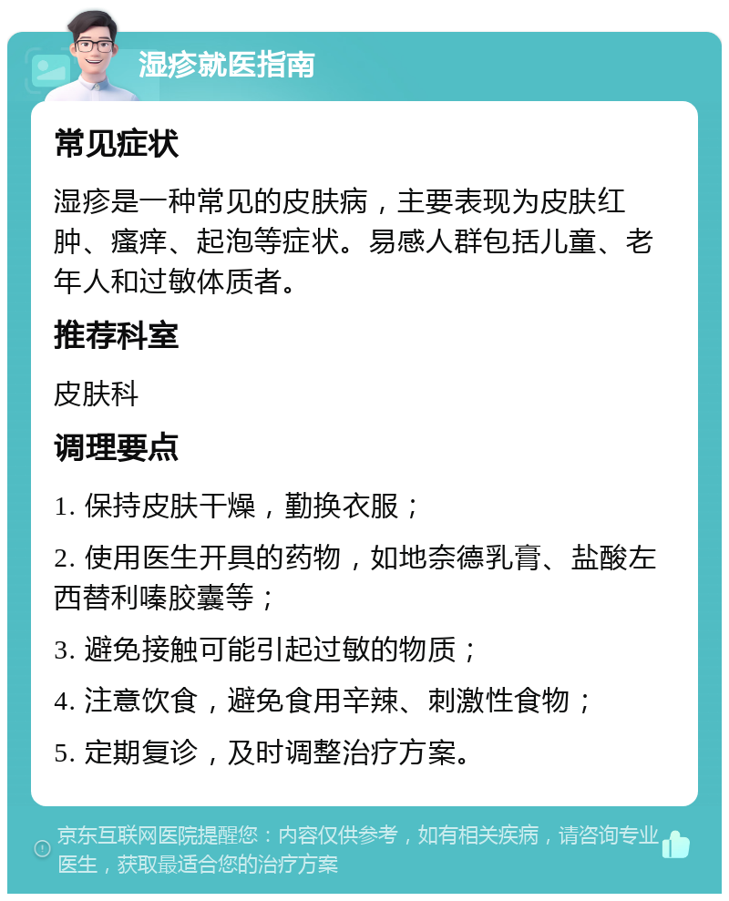 湿疹就医指南 常见症状 湿疹是一种常见的皮肤病，主要表现为皮肤红肿、瘙痒、起泡等症状。易感人群包括儿童、老年人和过敏体质者。 推荐科室 皮肤科 调理要点 1. 保持皮肤干燥，勤换衣服； 2. 使用医生开具的药物，如地奈德乳膏、盐酸左西替利嗪胶囊等； 3. 避免接触可能引起过敏的物质； 4. 注意饮食，避免食用辛辣、刺激性食物； 5. 定期复诊，及时调整治疗方案。