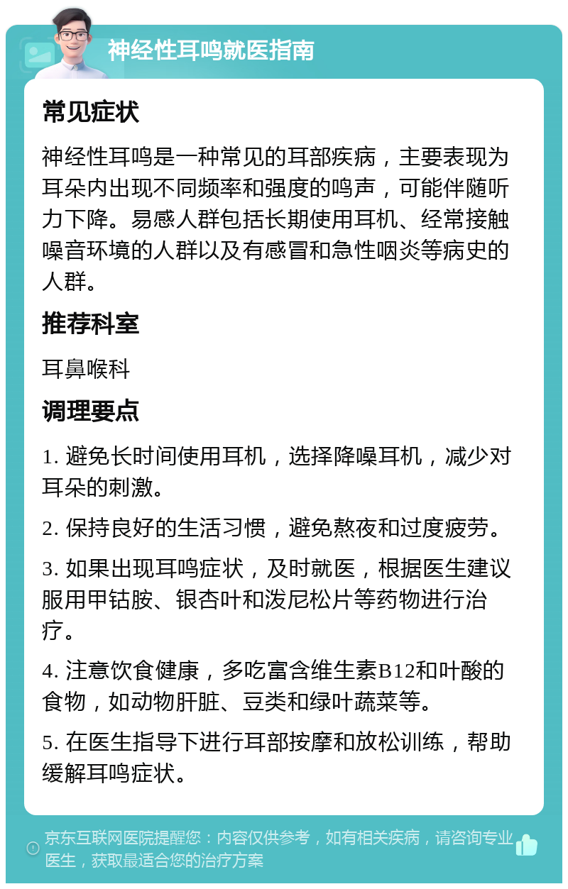 神经性耳鸣就医指南 常见症状 神经性耳鸣是一种常见的耳部疾病，主要表现为耳朵内出现不同频率和强度的鸣声，可能伴随听力下降。易感人群包括长期使用耳机、经常接触噪音环境的人群以及有感冒和急性咽炎等病史的人群。 推荐科室 耳鼻喉科 调理要点 1. 避免长时间使用耳机，选择降噪耳机，减少对耳朵的刺激。 2. 保持良好的生活习惯，避免熬夜和过度疲劳。 3. 如果出现耳鸣症状，及时就医，根据医生建议服用甲钴胺、银杏叶和泼尼松片等药物进行治疗。 4. 注意饮食健康，多吃富含维生素B12和叶酸的食物，如动物肝脏、豆类和绿叶蔬菜等。 5. 在医生指导下进行耳部按摩和放松训练，帮助缓解耳鸣症状。