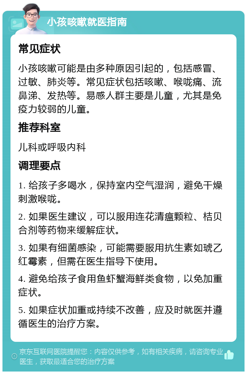 小孩咳嗽就医指南 常见症状 小孩咳嗽可能是由多种原因引起的，包括感冒、过敏、肺炎等。常见症状包括咳嗽、喉咙痛、流鼻涕、发热等。易感人群主要是儿童，尤其是免疫力较弱的儿童。 推荐科室 儿科或呼吸内科 调理要点 1. 给孩子多喝水，保持室内空气湿润，避免干燥刺激喉咙。 2. 如果医生建议，可以服用连花清瘟颗粒、桔贝合剂等药物来缓解症状。 3. 如果有细菌感染，可能需要服用抗生素如琥乙红霉素，但需在医生指导下使用。 4. 避免给孩子食用鱼虾蟹海鲜类食物，以免加重症状。 5. 如果症状加重或持续不改善，应及时就医并遵循医生的治疗方案。