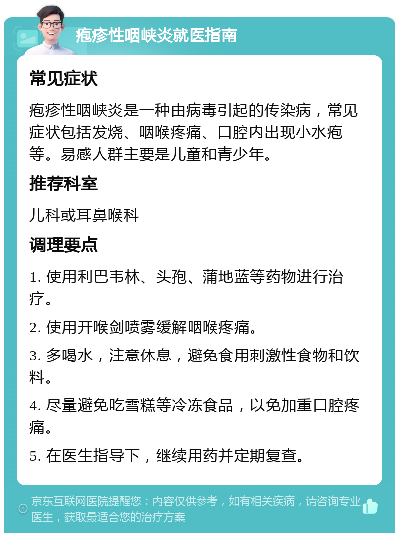 疱疹性咽峡炎就医指南 常见症状 疱疹性咽峡炎是一种由病毒引起的传染病，常见症状包括发烧、咽喉疼痛、口腔内出现小水疱等。易感人群主要是儿童和青少年。 推荐科室 儿科或耳鼻喉科 调理要点 1. 使用利巴韦林、头孢、蒲地蓝等药物进行治疗。 2. 使用开喉剑喷雾缓解咽喉疼痛。 3. 多喝水，注意休息，避免食用刺激性食物和饮料。 4. 尽量避免吃雪糕等冷冻食品，以免加重口腔疼痛。 5. 在医生指导下，继续用药并定期复查。