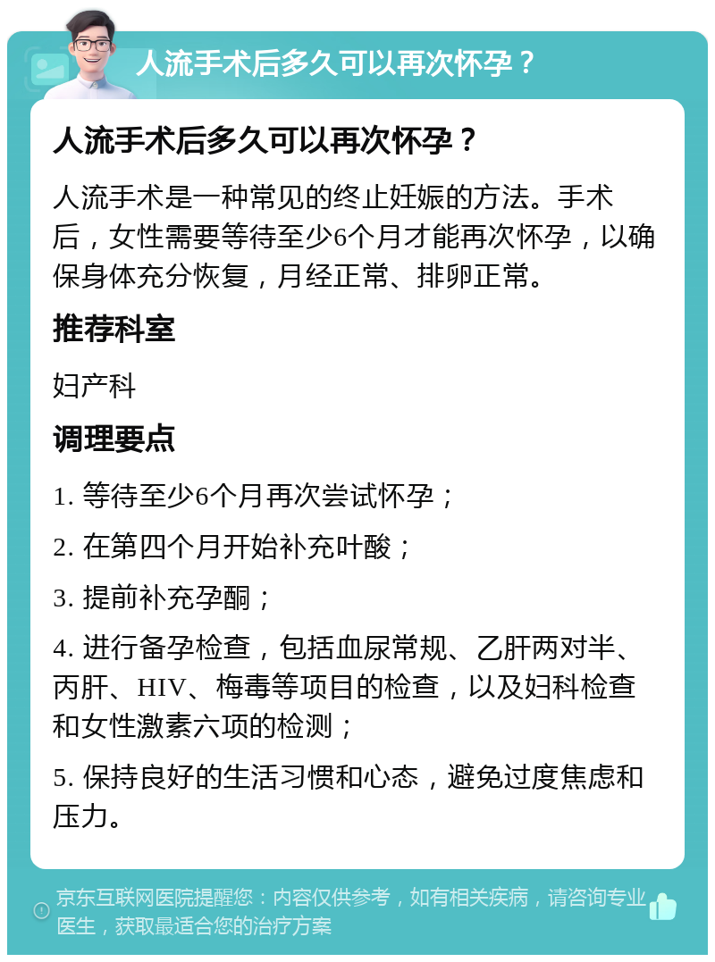 人流手术后多久可以再次怀孕？ 人流手术后多久可以再次怀孕？ 人流手术是一种常见的终止妊娠的方法。手术后，女性需要等待至少6个月才能再次怀孕，以确保身体充分恢复，月经正常、排卵正常。 推荐科室 妇产科 调理要点 1. 等待至少6个月再次尝试怀孕； 2. 在第四个月开始补充叶酸； 3. 提前补充孕酮； 4. 进行备孕检查，包括血尿常规、乙肝两对半、丙肝、HIV、梅毒等项目的检查，以及妇科检查和女性激素六项的检测； 5. 保持良好的生活习惯和心态，避免过度焦虑和压力。