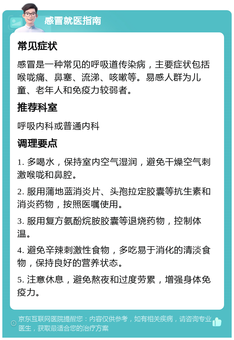 感冒就医指南 常见症状 感冒是一种常见的呼吸道传染病，主要症状包括喉咙痛、鼻塞、流涕、咳嗽等。易感人群为儿童、老年人和免疫力较弱者。 推荐科室 呼吸内科或普通内科 调理要点 1. 多喝水，保持室内空气湿润，避免干燥空气刺激喉咙和鼻腔。 2. 服用蒲地蓝消炎片、头孢拉定胶囊等抗生素和消炎药物，按照医嘱使用。 3. 服用复方氨酚烷胺胶囊等退烧药物，控制体温。 4. 避免辛辣刺激性食物，多吃易于消化的清淡食物，保持良好的营养状态。 5. 注意休息，避免熬夜和过度劳累，增强身体免疫力。