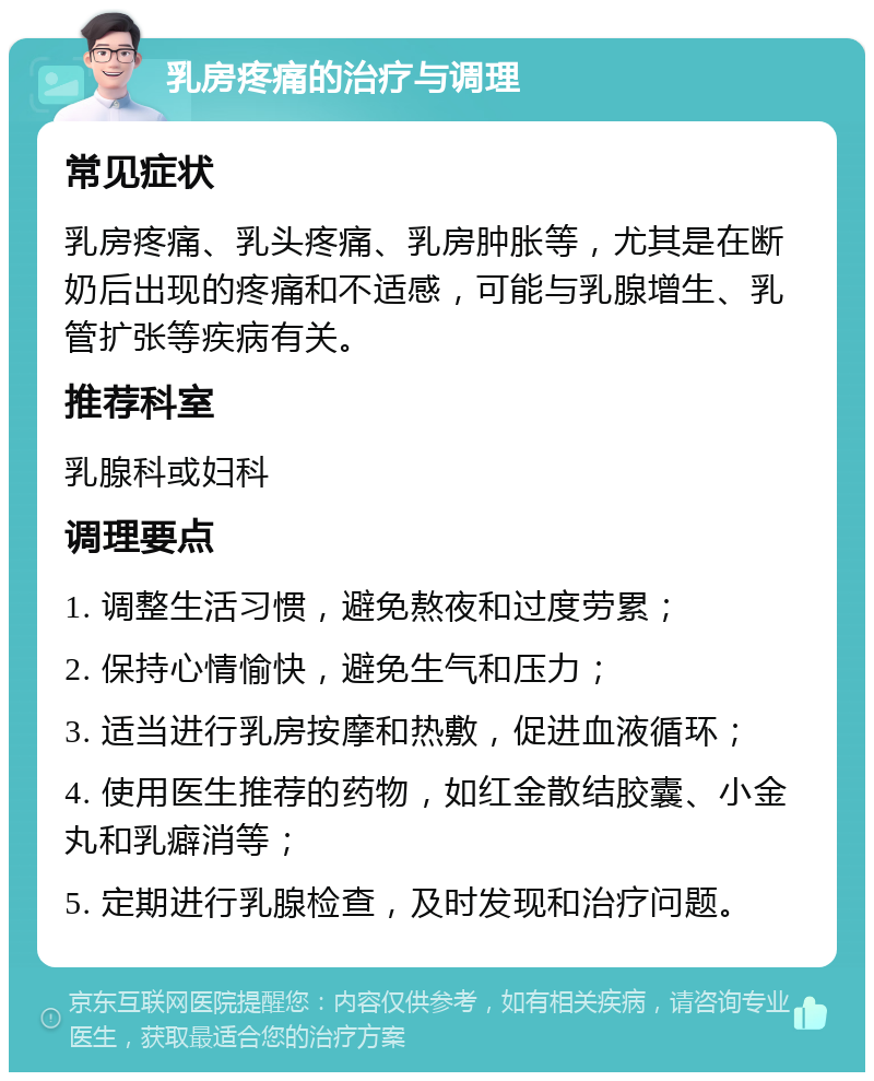 乳房疼痛的治疗与调理 常见症状 乳房疼痛、乳头疼痛、乳房肿胀等，尤其是在断奶后出现的疼痛和不适感，可能与乳腺增生、乳管扩张等疾病有关。 推荐科室 乳腺科或妇科 调理要点 1. 调整生活习惯，避免熬夜和过度劳累； 2. 保持心情愉快，避免生气和压力； 3. 适当进行乳房按摩和热敷，促进血液循环； 4. 使用医生推荐的药物，如红金散结胶囊、小金丸和乳癖消等； 5. 定期进行乳腺检查，及时发现和治疗问题。