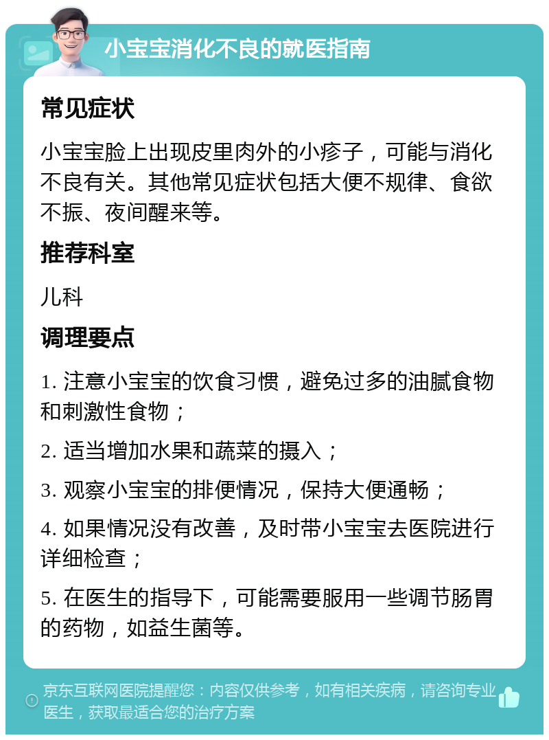 小宝宝消化不良的就医指南 常见症状 小宝宝脸上出现皮里肉外的小疹子，可能与消化不良有关。其他常见症状包括大便不规律、食欲不振、夜间醒来等。 推荐科室 儿科 调理要点 1. 注意小宝宝的饮食习惯，避免过多的油腻食物和刺激性食物； 2. 适当增加水果和蔬菜的摄入； 3. 观察小宝宝的排便情况，保持大便通畅； 4. 如果情况没有改善，及时带小宝宝去医院进行详细检查； 5. 在医生的指导下，可能需要服用一些调节肠胃的药物，如益生菌等。