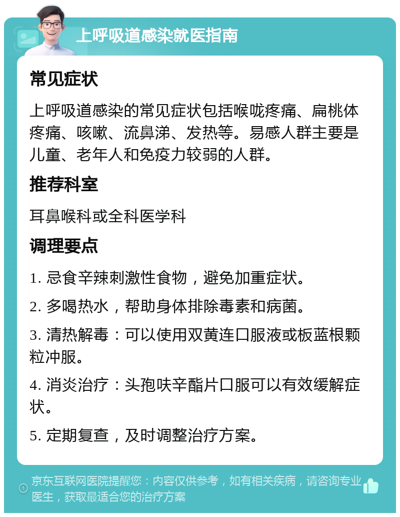 上呼吸道感染就医指南 常见症状 上呼吸道感染的常见症状包括喉咙疼痛、扁桃体疼痛、咳嗽、流鼻涕、发热等。易感人群主要是儿童、老年人和免疫力较弱的人群。 推荐科室 耳鼻喉科或全科医学科 调理要点 1. 忌食辛辣刺激性食物，避免加重症状。 2. 多喝热水，帮助身体排除毒素和病菌。 3. 清热解毒：可以使用双黄连口服液或板蓝根颗粒冲服。 4. 消炎治疗：头孢呋辛酯片口服可以有效缓解症状。 5. 定期复查，及时调整治疗方案。