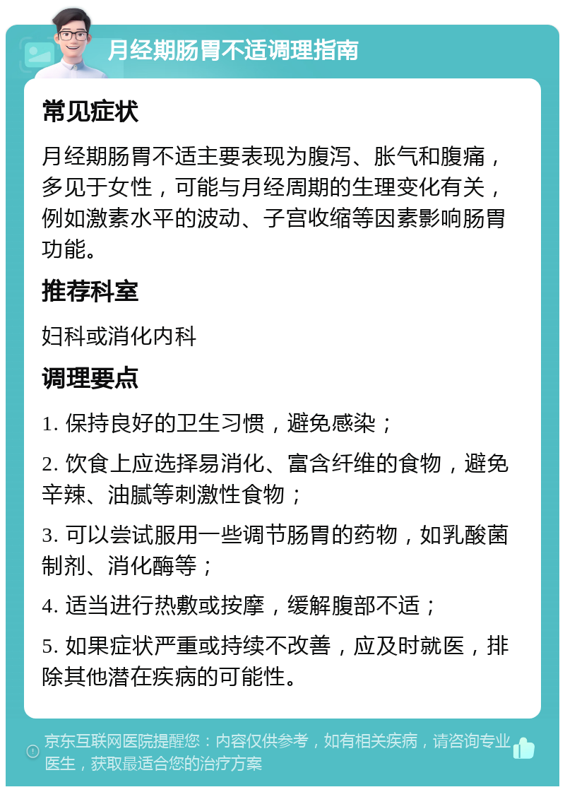 月经期肠胃不适调理指南 常见症状 月经期肠胃不适主要表现为腹泻、胀气和腹痛，多见于女性，可能与月经周期的生理变化有关，例如激素水平的波动、子宫收缩等因素影响肠胃功能。 推荐科室 妇科或消化内科 调理要点 1. 保持良好的卫生习惯，避免感染； 2. 饮食上应选择易消化、富含纤维的食物，避免辛辣、油腻等刺激性食物； 3. 可以尝试服用一些调节肠胃的药物，如乳酸菌制剂、消化酶等； 4. 适当进行热敷或按摩，缓解腹部不适； 5. 如果症状严重或持续不改善，应及时就医，排除其他潜在疾病的可能性。