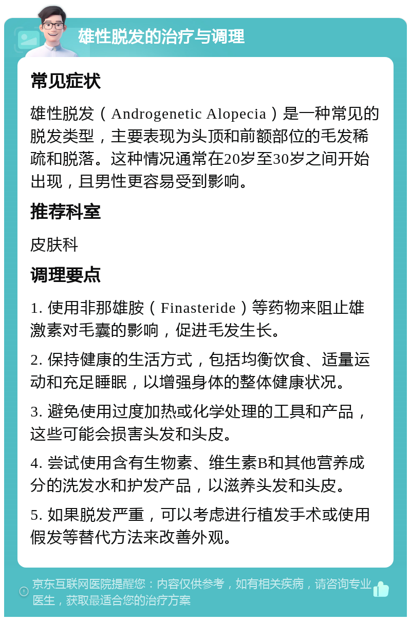 雄性脱发的治疗与调理 常见症状 雄性脱发（Androgenetic Alopecia）是一种常见的脱发类型，主要表现为头顶和前额部位的毛发稀疏和脱落。这种情况通常在20岁至30岁之间开始出现，且男性更容易受到影响。 推荐科室 皮肤科 调理要点 1. 使用非那雄胺（Finasteride）等药物来阻止雄激素对毛囊的影响，促进毛发生长。 2. 保持健康的生活方式，包括均衡饮食、适量运动和充足睡眠，以增强身体的整体健康状况。 3. 避免使用过度加热或化学处理的工具和产品，这些可能会损害头发和头皮。 4. 尝试使用含有生物素、维生素B和其他营养成分的洗发水和护发产品，以滋养头发和头皮。 5. 如果脱发严重，可以考虑进行植发手术或使用假发等替代方法来改善外观。