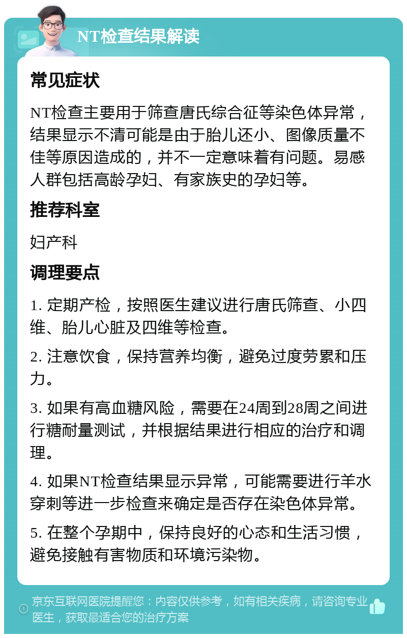 NT检查结果解读 常见症状 NT检查主要用于筛查唐氏综合征等染色体异常，结果显示不清可能是由于胎儿还小、图像质量不佳等原因造成的，并不一定意味着有问题。易感人群包括高龄孕妇、有家族史的孕妇等。 推荐科室 妇产科 调理要点 1. 定期产检，按照医生建议进行唐氏筛查、小四维、胎儿心脏及四维等检查。 2. 注意饮食，保持营养均衡，避免过度劳累和压力。 3. 如果有高血糖风险，需要在24周到28周之间进行糖耐量测试，并根据结果进行相应的治疗和调理。 4. 如果NT检查结果显示异常，可能需要进行羊水穿刺等进一步检查来确定是否存在染色体异常。 5. 在整个孕期中，保持良好的心态和生活习惯，避免接触有害物质和环境污染物。