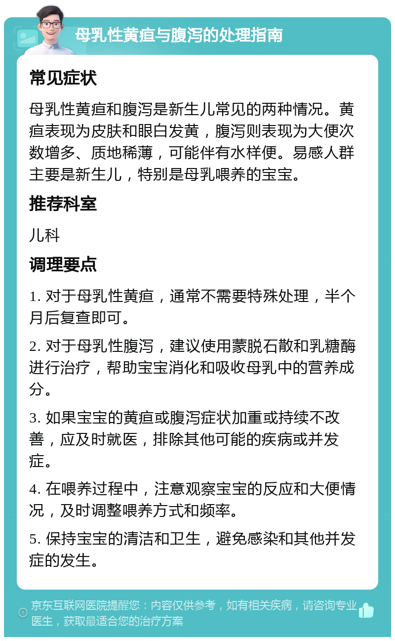 母乳性黄疸与腹泻的处理指南 常见症状 母乳性黄疸和腹泻是新生儿常见的两种情况。黄疸表现为皮肤和眼白发黄，腹泻则表现为大便次数增多、质地稀薄，可能伴有水样便。易感人群主要是新生儿，特别是母乳喂养的宝宝。 推荐科室 儿科 调理要点 1. 对于母乳性黄疸，通常不需要特殊处理，半个月后复查即可。 2. 对于母乳性腹泻，建议使用蒙脱石散和乳糖酶进行治疗，帮助宝宝消化和吸收母乳中的营养成分。 3. 如果宝宝的黄疸或腹泻症状加重或持续不改善，应及时就医，排除其他可能的疾病或并发症。 4. 在喂养过程中，注意观察宝宝的反应和大便情况，及时调整喂养方式和频率。 5. 保持宝宝的清洁和卫生，避免感染和其他并发症的发生。