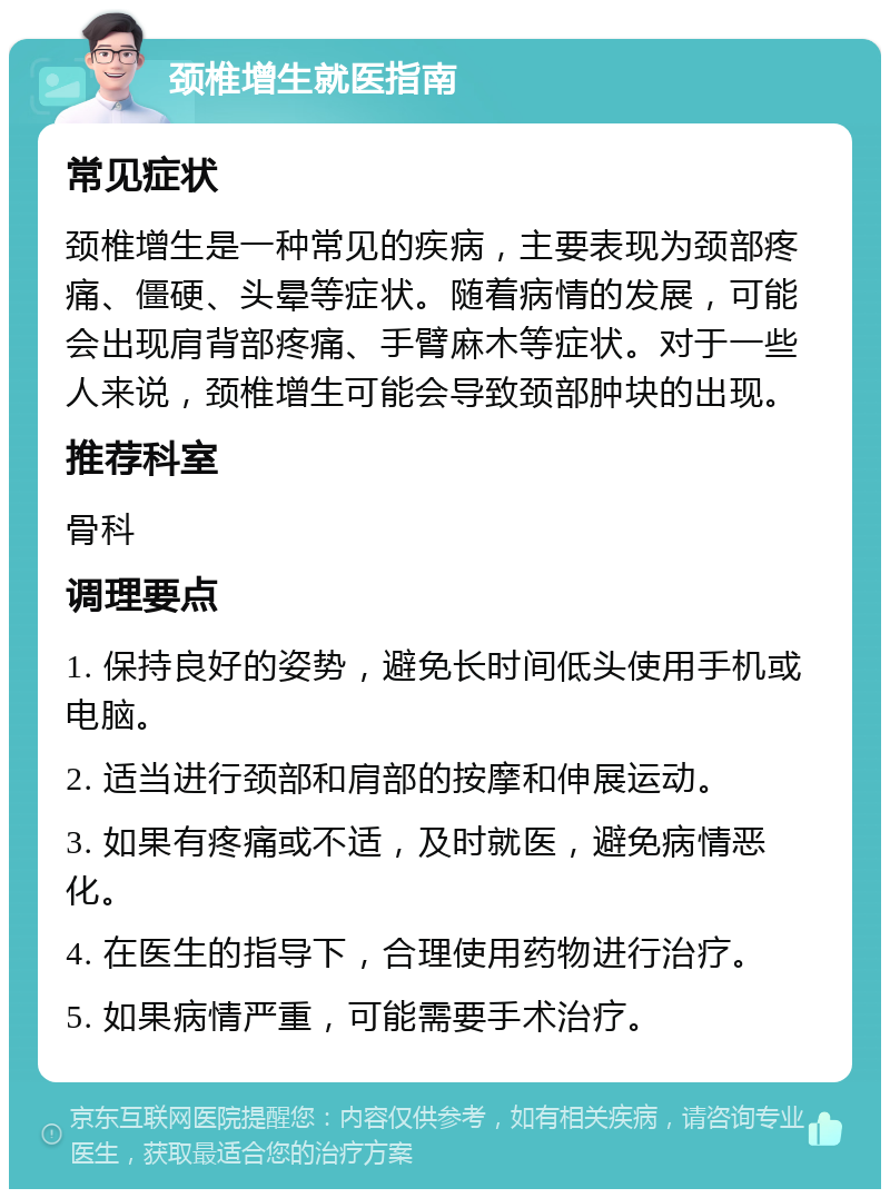 颈椎增生就医指南 常见症状 颈椎增生是一种常见的疾病，主要表现为颈部疼痛、僵硬、头晕等症状。随着病情的发展，可能会出现肩背部疼痛、手臂麻木等症状。对于一些人来说，颈椎增生可能会导致颈部肿块的出现。 推荐科室 骨科 调理要点 1. 保持良好的姿势，避免长时间低头使用手机或电脑。 2. 适当进行颈部和肩部的按摩和伸展运动。 3. 如果有疼痛或不适，及时就医，避免病情恶化。 4. 在医生的指导下，合理使用药物进行治疗。 5. 如果病情严重，可能需要手术治疗。