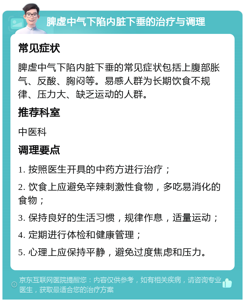 脾虚中气下陷内脏下垂的治疗与调理 常见症状 脾虚中气下陷内脏下垂的常见症状包括上腹部胀气、反酸、胸闷等。易感人群为长期饮食不规律、压力大、缺乏运动的人群。 推荐科室 中医科 调理要点 1. 按照医生开具的中药方进行治疗； 2. 饮食上应避免辛辣刺激性食物，多吃易消化的食物； 3. 保持良好的生活习惯，规律作息，适量运动； 4. 定期进行体检和健康管理； 5. 心理上应保持平静，避免过度焦虑和压力。