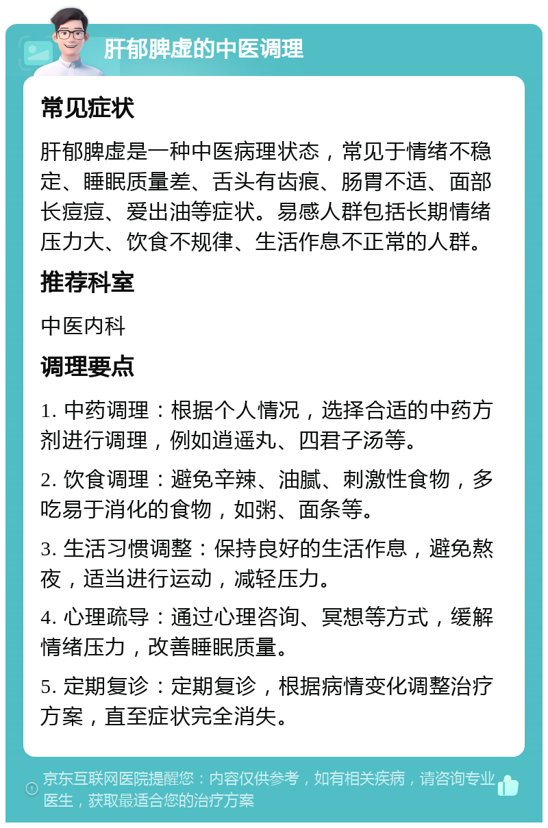 肝郁脾虚的中医调理 常见症状 肝郁脾虚是一种中医病理状态，常见于情绪不稳定、睡眠质量差、舌头有齿痕、肠胃不适、面部长痘痘、爱出油等症状。易感人群包括长期情绪压力大、饮食不规律、生活作息不正常的人群。 推荐科室 中医内科 调理要点 1. 中药调理：根据个人情况，选择合适的中药方剂进行调理，例如逍遥丸、四君子汤等。 2. 饮食调理：避免辛辣、油腻、刺激性食物，多吃易于消化的食物，如粥、面条等。 3. 生活习惯调整：保持良好的生活作息，避免熬夜，适当进行运动，减轻压力。 4. 心理疏导：通过心理咨询、冥想等方式，缓解情绪压力，改善睡眠质量。 5. 定期复诊：定期复诊，根据病情变化调整治疗方案，直至症状完全消失。