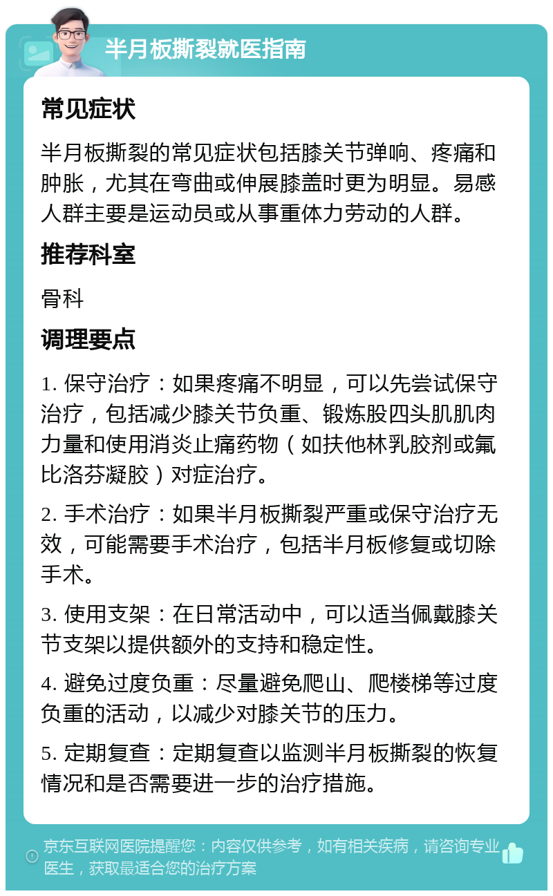 半月板撕裂就医指南 常见症状 半月板撕裂的常见症状包括膝关节弹响、疼痛和肿胀，尤其在弯曲或伸展膝盖时更为明显。易感人群主要是运动员或从事重体力劳动的人群。 推荐科室 骨科 调理要点 1. 保守治疗：如果疼痛不明显，可以先尝试保守治疗，包括减少膝关节负重、锻炼股四头肌肌肉力量和使用消炎止痛药物（如扶他林乳胶剂或氟比洛芬凝胶）对症治疗。 2. 手术治疗：如果半月板撕裂严重或保守治疗无效，可能需要手术治疗，包括半月板修复或切除手术。 3. 使用支架：在日常活动中，可以适当佩戴膝关节支架以提供额外的支持和稳定性。 4. 避免过度负重：尽量避免爬山、爬楼梯等过度负重的活动，以减少对膝关节的压力。 5. 定期复查：定期复查以监测半月板撕裂的恢复情况和是否需要进一步的治疗措施。