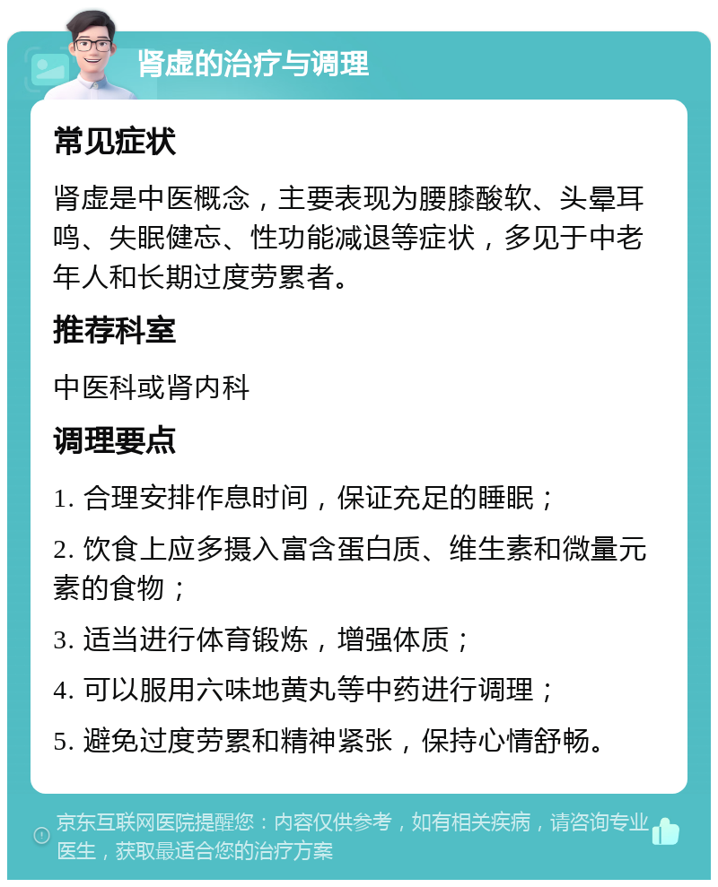 肾虚的治疗与调理 常见症状 肾虚是中医概念，主要表现为腰膝酸软、头晕耳鸣、失眠健忘、性功能减退等症状，多见于中老年人和长期过度劳累者。 推荐科室 中医科或肾内科 调理要点 1. 合理安排作息时间，保证充足的睡眠； 2. 饮食上应多摄入富含蛋白质、维生素和微量元素的食物； 3. 适当进行体育锻炼，增强体质； 4. 可以服用六味地黄丸等中药进行调理； 5. 避免过度劳累和精神紧张，保持心情舒畅。