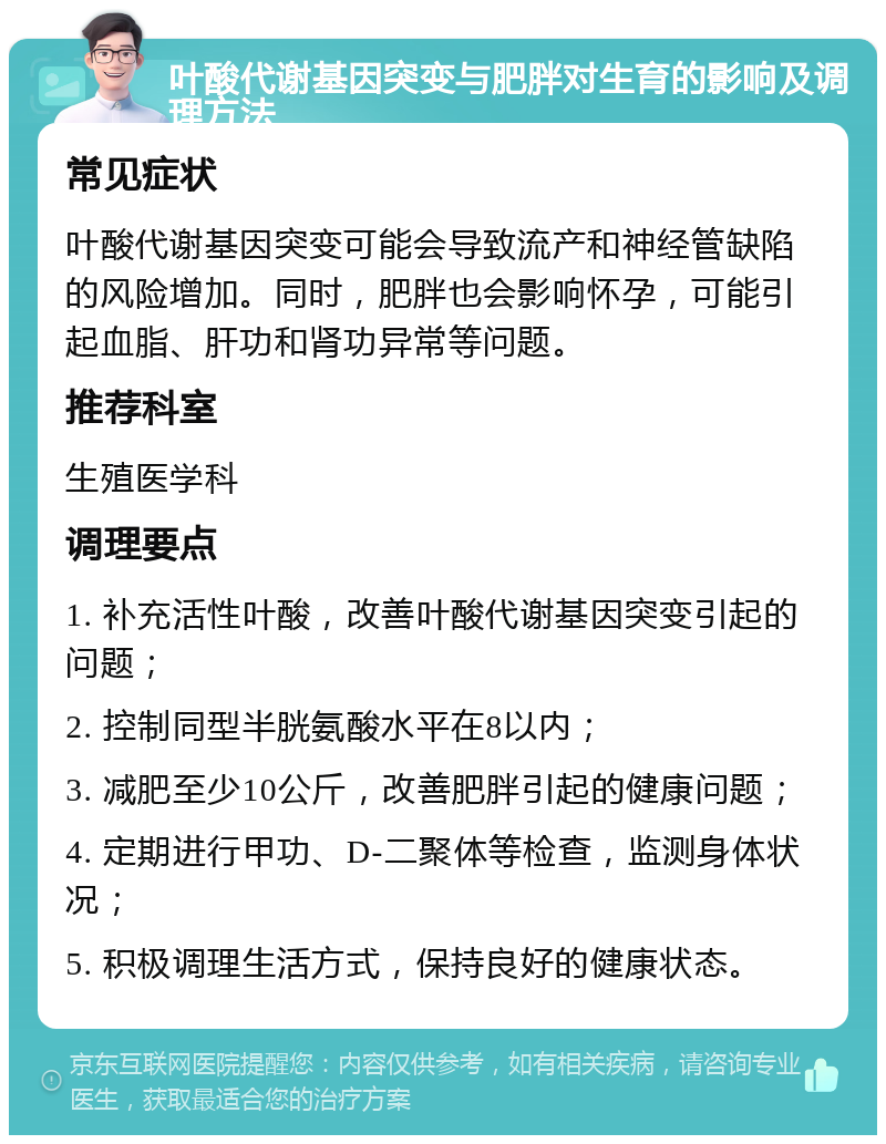 叶酸代谢基因突变与肥胖对生育的影响及调理方法 常见症状 叶酸代谢基因突变可能会导致流产和神经管缺陷的风险增加。同时，肥胖也会影响怀孕，可能引起血脂、肝功和肾功异常等问题。 推荐科室 生殖医学科 调理要点 1. 补充活性叶酸，改善叶酸代谢基因突变引起的问题； 2. 控制同型半胱氨酸水平在8以内； 3. 减肥至少10公斤，改善肥胖引起的健康问题； 4. 定期进行甲功、D-二聚体等检查，监测身体状况； 5. 积极调理生活方式，保持良好的健康状态。