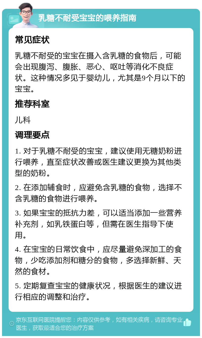 乳糖不耐受宝宝的喂养指南 常见症状 乳糖不耐受的宝宝在摄入含乳糖的食物后，可能会出现腹泻、腹胀、恶心、呕吐等消化不良症状。这种情况多见于婴幼儿，尤其是9个月以下的宝宝。 推荐科室 儿科 调理要点 1. 对于乳糖不耐受的宝宝，建议使用无糖奶粉进行喂养，直至症状改善或医生建议更换为其他类型的奶粉。 2. 在添加辅食时，应避免含乳糖的食物，选择不含乳糖的食物进行喂养。 3. 如果宝宝的抵抗力差，可以适当添加一些营养补充剂，如乳铁蛋白等，但需在医生指导下使用。 4. 在宝宝的日常饮食中，应尽量避免深加工的食物，少吃添加剂和糖分的食物，多选择新鲜、天然的食材。 5. 定期复查宝宝的健康状况，根据医生的建议进行相应的调整和治疗。