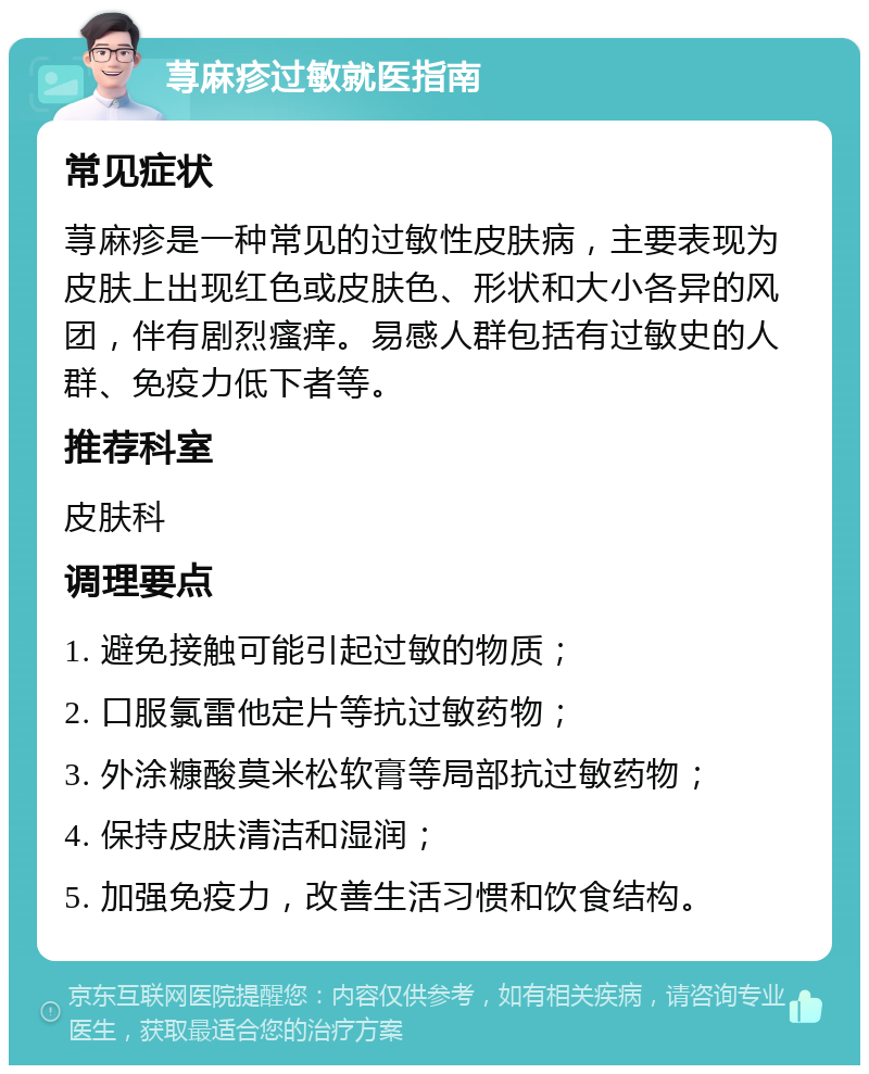 荨麻疹过敏就医指南 常见症状 荨麻疹是一种常见的过敏性皮肤病，主要表现为皮肤上出现红色或皮肤色、形状和大小各异的风团，伴有剧烈瘙痒。易感人群包括有过敏史的人群、免疫力低下者等。 推荐科室 皮肤科 调理要点 1. 避免接触可能引起过敏的物质； 2. 口服氯雷他定片等抗过敏药物； 3. 外涂糠酸莫米松软膏等局部抗过敏药物； 4. 保持皮肤清洁和湿润； 5. 加强免疫力，改善生活习惯和饮食结构。