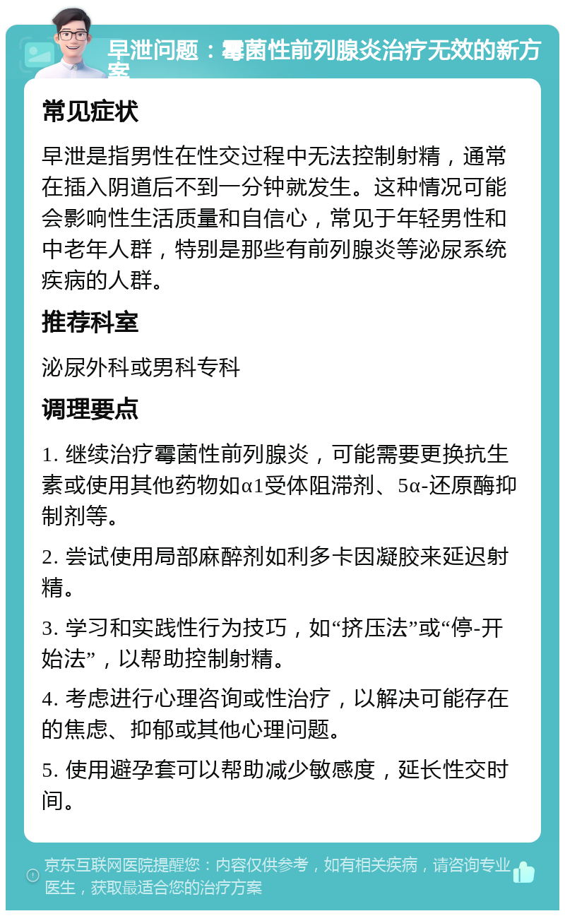 早泄问题：霉菌性前列腺炎治疗无效的新方案 常见症状 早泄是指男性在性交过程中无法控制射精，通常在插入阴道后不到一分钟就发生。这种情况可能会影响性生活质量和自信心，常见于年轻男性和中老年人群，特别是那些有前列腺炎等泌尿系统疾病的人群。 推荐科室 泌尿外科或男科专科 调理要点 1. 继续治疗霉菌性前列腺炎，可能需要更换抗生素或使用其他药物如α1受体阻滞剂、5α-还原酶抑制剂等。 2. 尝试使用局部麻醉剂如利多卡因凝胶来延迟射精。 3. 学习和实践性行为技巧，如“挤压法”或“停-开始法”，以帮助控制射精。 4. 考虑进行心理咨询或性治疗，以解决可能存在的焦虑、抑郁或其他心理问题。 5. 使用避孕套可以帮助减少敏感度，延长性交时间。