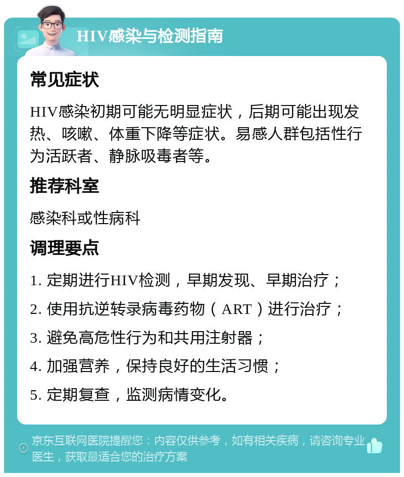 HIV感染与检测指南 常见症状 HIV感染初期可能无明显症状，后期可能出现发热、咳嗽、体重下降等症状。易感人群包括性行为活跃者、静脉吸毒者等。 推荐科室 感染科或性病科 调理要点 1. 定期进行HIV检测，早期发现、早期治疗； 2. 使用抗逆转录病毒药物（ART）进行治疗； 3. 避免高危性行为和共用注射器； 4. 加强营养，保持良好的生活习惯； 5. 定期复查，监测病情变化。