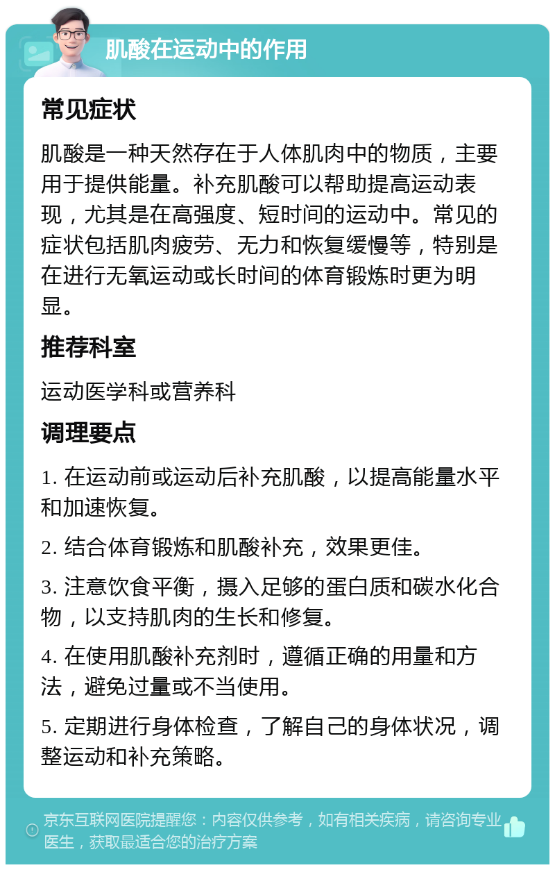 肌酸在运动中的作用 常见症状 肌酸是一种天然存在于人体肌肉中的物质，主要用于提供能量。补充肌酸可以帮助提高运动表现，尤其是在高强度、短时间的运动中。常见的症状包括肌肉疲劳、无力和恢复缓慢等，特别是在进行无氧运动或长时间的体育锻炼时更为明显。 推荐科室 运动医学科或营养科 调理要点 1. 在运动前或运动后补充肌酸，以提高能量水平和加速恢复。 2. 结合体育锻炼和肌酸补充，效果更佳。 3. 注意饮食平衡，摄入足够的蛋白质和碳水化合物，以支持肌肉的生长和修复。 4. 在使用肌酸补充剂时，遵循正确的用量和方法，避免过量或不当使用。 5. 定期进行身体检查，了解自己的身体状况，调整运动和补充策略。