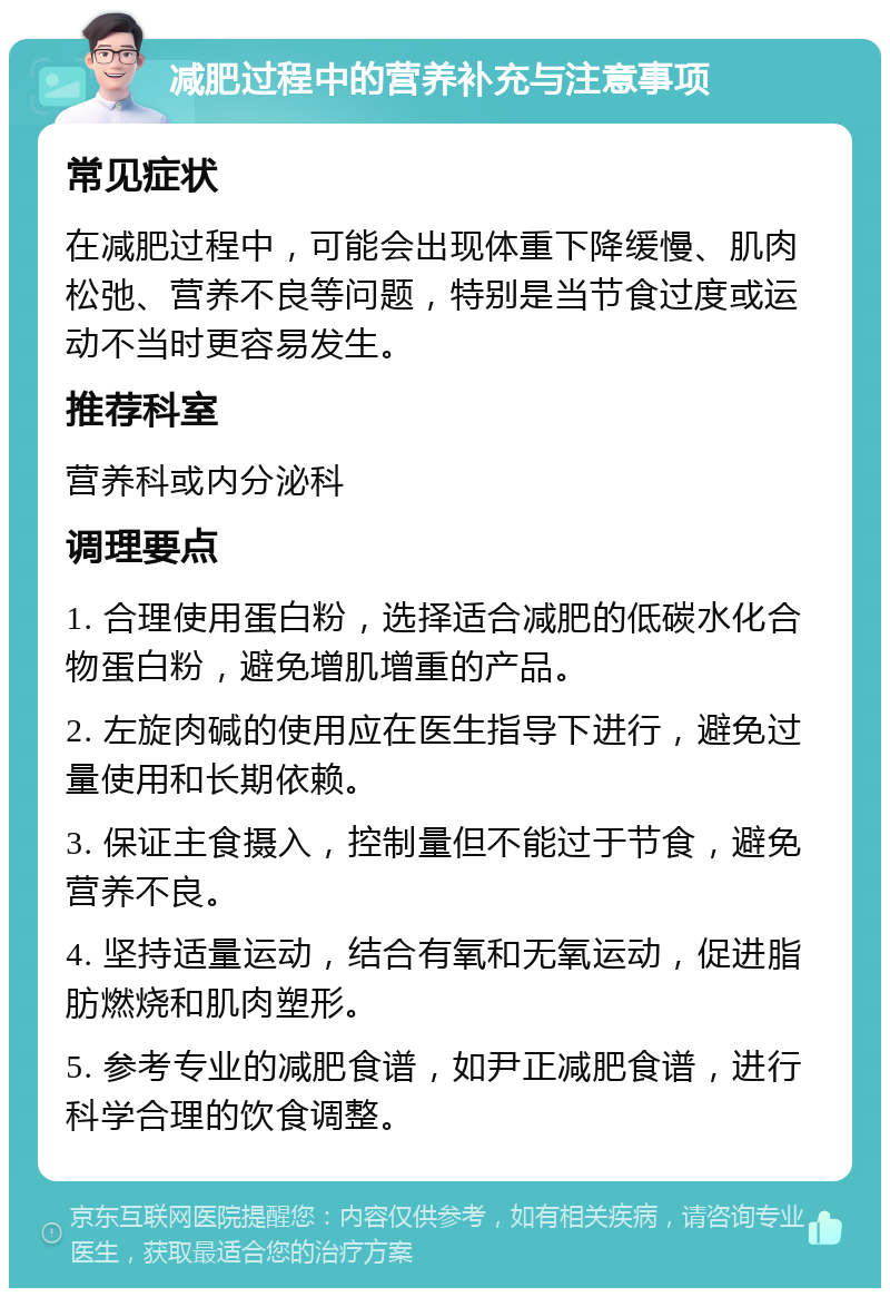 减肥过程中的营养补充与注意事项 常见症状 在减肥过程中，可能会出现体重下降缓慢、肌肉松弛、营养不良等问题，特别是当节食过度或运动不当时更容易发生。 推荐科室 营养科或内分泌科 调理要点 1. 合理使用蛋白粉，选择适合减肥的低碳水化合物蛋白粉，避免增肌增重的产品。 2. 左旋肉碱的使用应在医生指导下进行，避免过量使用和长期依赖。 3. 保证主食摄入，控制量但不能过于节食，避免营养不良。 4. 坚持适量运动，结合有氧和无氧运动，促进脂肪燃烧和肌肉塑形。 5. 参考专业的减肥食谱，如尹正减肥食谱，进行科学合理的饮食调整。