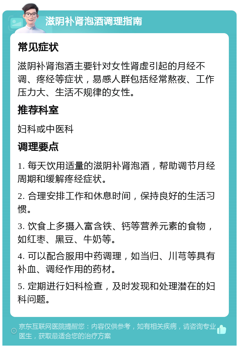 滋阴补肾泡酒调理指南 常见症状 滋阴补肾泡酒主要针对女性肾虚引起的月经不调、疼经等症状，易感人群包括经常熬夜、工作压力大、生活不规律的女性。 推荐科室 妇科或中医科 调理要点 1. 每天饮用适量的滋阴补肾泡酒，帮助调节月经周期和缓解疼经症状。 2. 合理安排工作和休息时间，保持良好的生活习惯。 3. 饮食上多摄入富含铁、钙等营养元素的食物，如红枣、黑豆、牛奶等。 4. 可以配合服用中药调理，如当归、川芎等具有补血、调经作用的药材。 5. 定期进行妇科检查，及时发现和处理潜在的妇科问题。