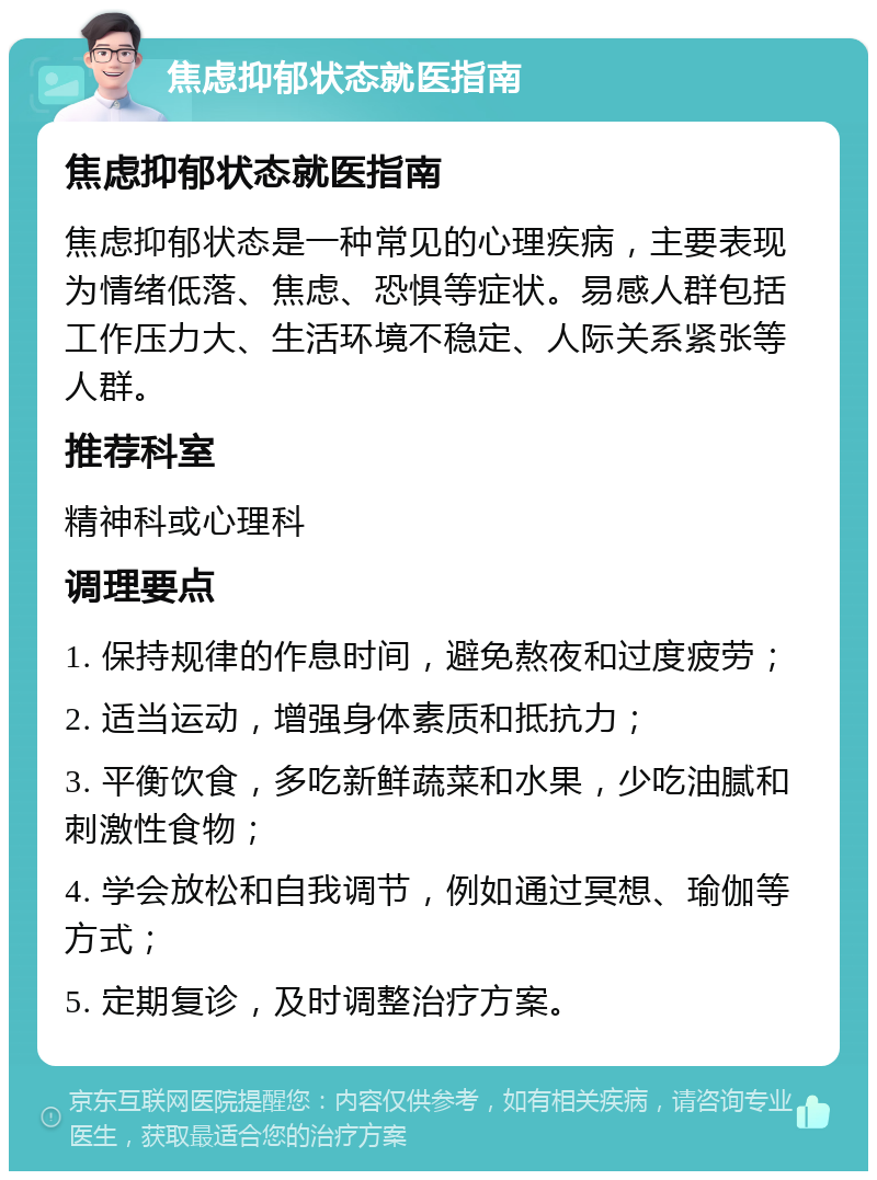 焦虑抑郁状态就医指南 焦虑抑郁状态就医指南 焦虑抑郁状态是一种常见的心理疾病，主要表现为情绪低落、焦虑、恐惧等症状。易感人群包括工作压力大、生活环境不稳定、人际关系紧张等人群。 推荐科室 精神科或心理科 调理要点 1. 保持规律的作息时间，避免熬夜和过度疲劳； 2. 适当运动，增强身体素质和抵抗力； 3. 平衡饮食，多吃新鲜蔬菜和水果，少吃油腻和刺激性食物； 4. 学会放松和自我调节，例如通过冥想、瑜伽等方式； 5. 定期复诊，及时调整治疗方案。