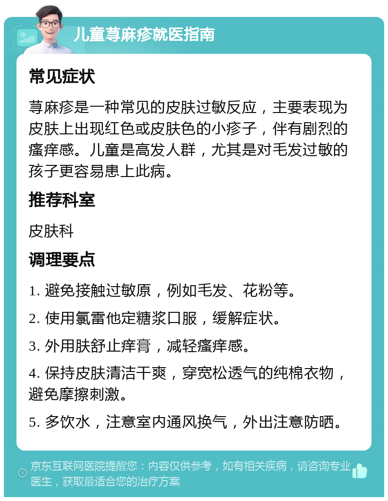 儿童荨麻疹就医指南 常见症状 荨麻疹是一种常见的皮肤过敏反应，主要表现为皮肤上出现红色或皮肤色的小疹子，伴有剧烈的瘙痒感。儿童是高发人群，尤其是对毛发过敏的孩子更容易患上此病。 推荐科室 皮肤科 调理要点 1. 避免接触过敏原，例如毛发、花粉等。 2. 使用氯雷他定糖浆口服，缓解症状。 3. 外用肤舒止痒膏，减轻瘙痒感。 4. 保持皮肤清洁干爽，穿宽松透气的纯棉衣物，避免摩擦刺激。 5. 多饮水，注意室内通风换气，外出注意防晒。