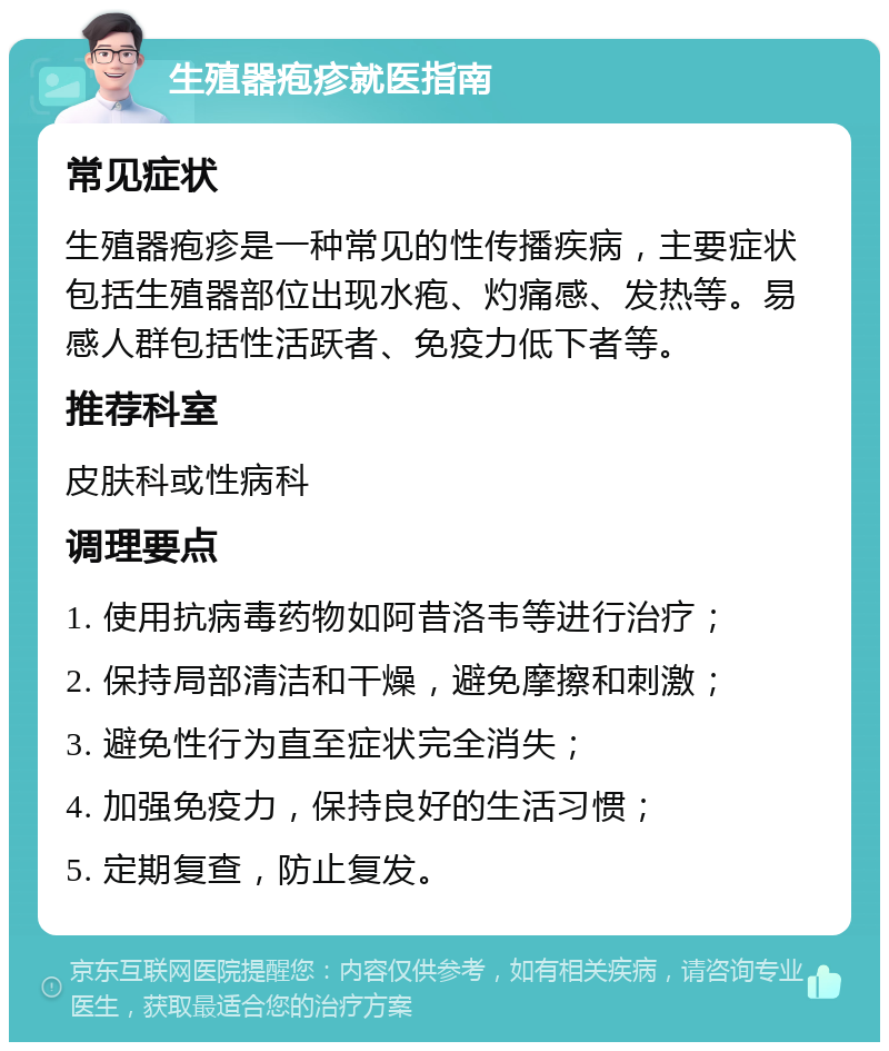 生殖器疱疹就医指南 常见症状 生殖器疱疹是一种常见的性传播疾病，主要症状包括生殖器部位出现水疱、灼痛感、发热等。易感人群包括性活跃者、免疫力低下者等。 推荐科室 皮肤科或性病科 调理要点 1. 使用抗病毒药物如阿昔洛韦等进行治疗； 2. 保持局部清洁和干燥，避免摩擦和刺激； 3. 避免性行为直至症状完全消失； 4. 加强免疫力，保持良好的生活习惯； 5. 定期复查，防止复发。