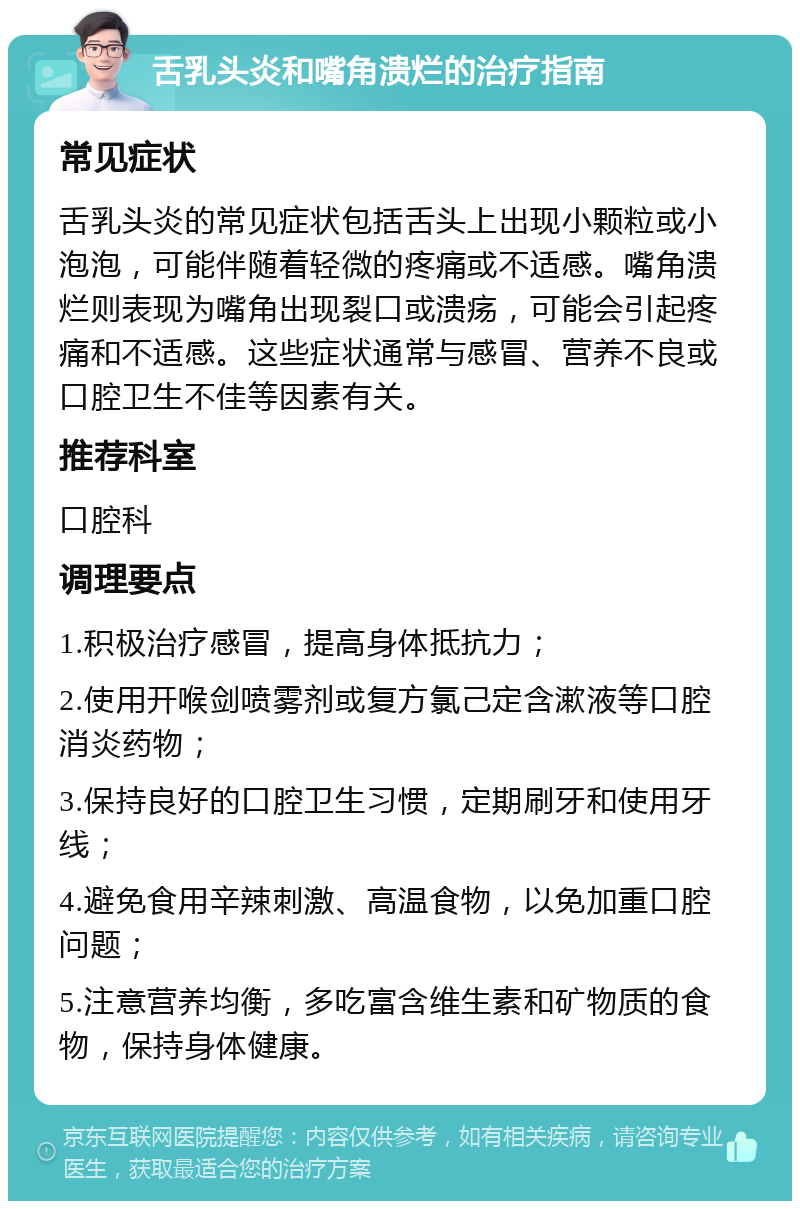 舌乳头炎和嘴角溃烂的治疗指南 常见症状 舌乳头炎的常见症状包括舌头上出现小颗粒或小泡泡，可能伴随着轻微的疼痛或不适感。嘴角溃烂则表现为嘴角出现裂口或溃疡，可能会引起疼痛和不适感。这些症状通常与感冒、营养不良或口腔卫生不佳等因素有关。 推荐科室 口腔科 调理要点 1.积极治疗感冒，提高身体抵抗力； 2.使用开喉剑喷雾剂或复方氯己定含漱液等口腔消炎药物； 3.保持良好的口腔卫生习惯，定期刷牙和使用牙线； 4.避免食用辛辣刺激、高温食物，以免加重口腔问题； 5.注意营养均衡，多吃富含维生素和矿物质的食物，保持身体健康。