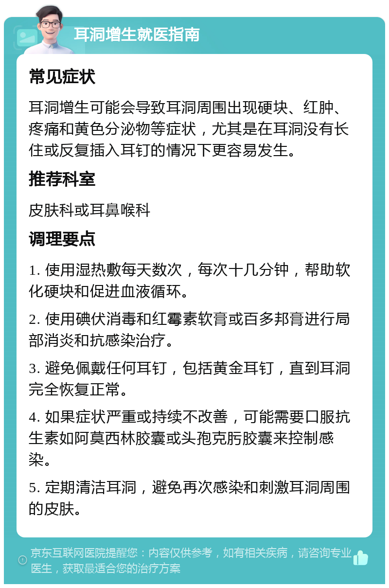 耳洞增生就医指南 常见症状 耳洞增生可能会导致耳洞周围出现硬块、红肿、疼痛和黄色分泌物等症状，尤其是在耳洞没有长住或反复插入耳钉的情况下更容易发生。 推荐科室 皮肤科或耳鼻喉科 调理要点 1. 使用湿热敷每天数次，每次十几分钟，帮助软化硬块和促进血液循环。 2. 使用碘伏消毒和红霉素软膏或百多邦膏进行局部消炎和抗感染治疗。 3. 避免佩戴任何耳钉，包括黄金耳钉，直到耳洞完全恢复正常。 4. 如果症状严重或持续不改善，可能需要口服抗生素如阿莫西林胶囊或头孢克肟胶囊来控制感染。 5. 定期清洁耳洞，避免再次感染和刺激耳洞周围的皮肤。