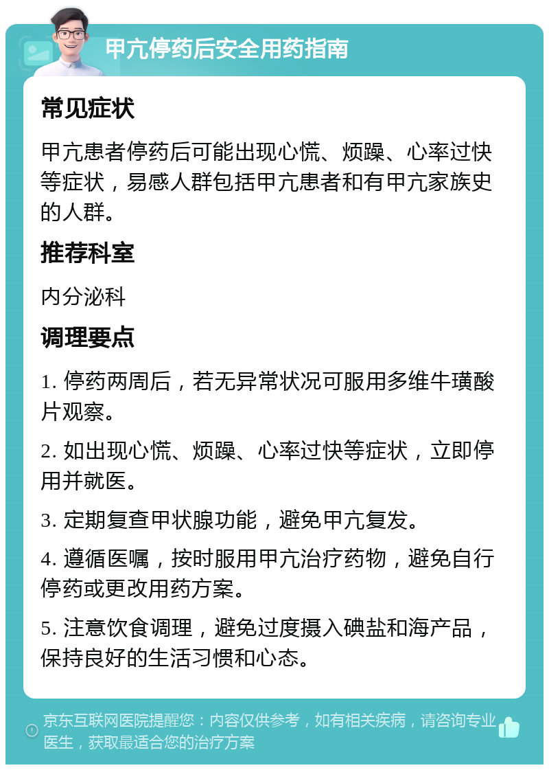 甲亢停药后安全用药指南 常见症状 甲亢患者停药后可能出现心慌、烦躁、心率过快等症状，易感人群包括甲亢患者和有甲亢家族史的人群。 推荐科室 内分泌科 调理要点 1. 停药两周后，若无异常状况可服用多维牛璜酸片观察。 2. 如出现心慌、烦躁、心率过快等症状，立即停用并就医。 3. 定期复查甲状腺功能，避免甲亢复发。 4. 遵循医嘱，按时服用甲亢治疗药物，避免自行停药或更改用药方案。 5. 注意饮食调理，避免过度摄入碘盐和海产品，保持良好的生活习惯和心态。