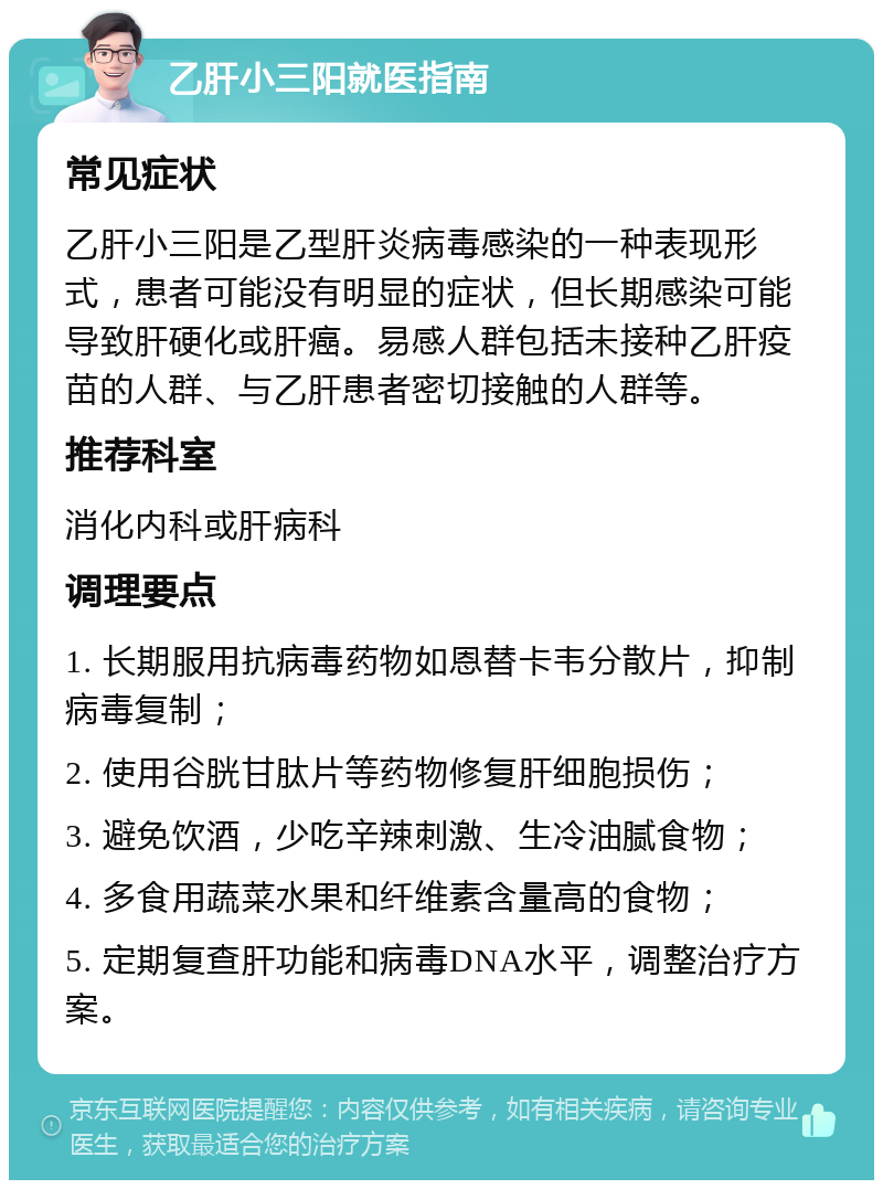 乙肝小三阳就医指南 常见症状 乙肝小三阳是乙型肝炎病毒感染的一种表现形式，患者可能没有明显的症状，但长期感染可能导致肝硬化或肝癌。易感人群包括未接种乙肝疫苗的人群、与乙肝患者密切接触的人群等。 推荐科室 消化内科或肝病科 调理要点 1. 长期服用抗病毒药物如恩替卡韦分散片，抑制病毒复制； 2. 使用谷胱甘肽片等药物修复肝细胞损伤； 3. 避免饮酒，少吃辛辣刺激、生冷油腻食物； 4. 多食用蔬菜水果和纤维素含量高的食物； 5. 定期复查肝功能和病毒DNA水平，调整治疗方案。