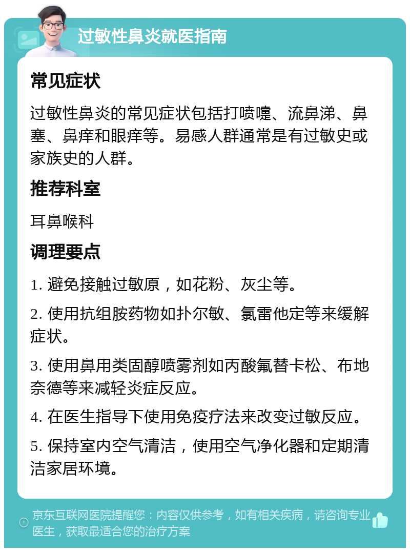 过敏性鼻炎就医指南 常见症状 过敏性鼻炎的常见症状包括打喷嚏、流鼻涕、鼻塞、鼻痒和眼痒等。易感人群通常是有过敏史或家族史的人群。 推荐科室 耳鼻喉科 调理要点 1. 避免接触过敏原，如花粉、灰尘等。 2. 使用抗组胺药物如扑尔敏、氯雷他定等来缓解症状。 3. 使用鼻用类固醇喷雾剂如丙酸氟替卡松、布地奈德等来减轻炎症反应。 4. 在医生指导下使用免疫疗法来改变过敏反应。 5. 保持室内空气清洁，使用空气净化器和定期清洁家居环境。