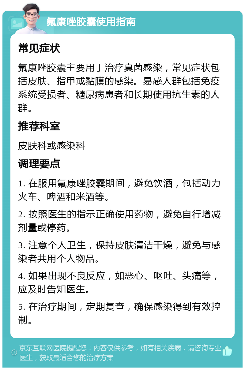 氟康唑胶囊使用指南 常见症状 氟康唑胶囊主要用于治疗真菌感染，常见症状包括皮肤、指甲或黏膜的感染。易感人群包括免疫系统受损者、糖尿病患者和长期使用抗生素的人群。 推荐科室 皮肤科或感染科 调理要点 1. 在服用氟康唑胶囊期间，避免饮酒，包括动力火车、啤酒和米酒等。 2. 按照医生的指示正确使用药物，避免自行增减剂量或停药。 3. 注意个人卫生，保持皮肤清洁干燥，避免与感染者共用个人物品。 4. 如果出现不良反应，如恶心、呕吐、头痛等，应及时告知医生。 5. 在治疗期间，定期复查，确保感染得到有效控制。