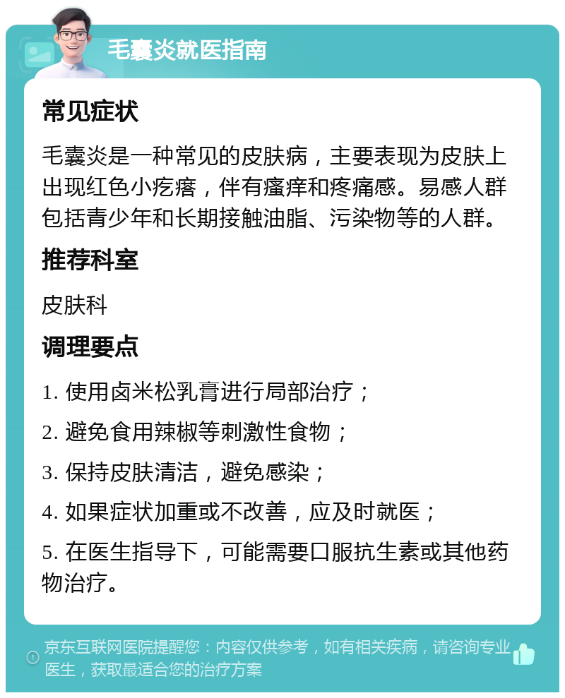 毛囊炎就医指南 常见症状 毛囊炎是一种常见的皮肤病，主要表现为皮肤上出现红色小疙瘩，伴有瘙痒和疼痛感。易感人群包括青少年和长期接触油脂、污染物等的人群。 推荐科室 皮肤科 调理要点 1. 使用卤米松乳膏进行局部治疗； 2. 避免食用辣椒等刺激性食物； 3. 保持皮肤清洁，避免感染； 4. 如果症状加重或不改善，应及时就医； 5. 在医生指导下，可能需要口服抗生素或其他药物治疗。