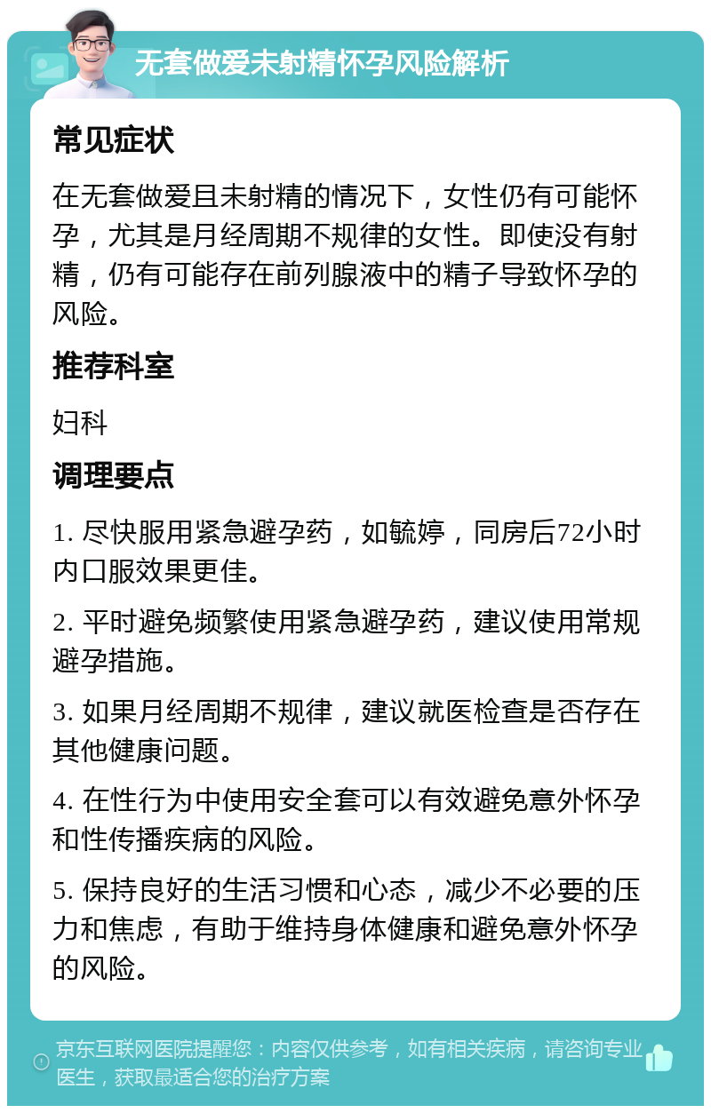 无套做爱未射精怀孕风险解析 常见症状 在无套做爱且未射精的情况下，女性仍有可能怀孕，尤其是月经周期不规律的女性。即使没有射精，仍有可能存在前列腺液中的精子导致怀孕的风险。 推荐科室 妇科 调理要点 1. 尽快服用紧急避孕药，如毓婷，同房后72小时内口服效果更佳。 2. 平时避免频繁使用紧急避孕药，建议使用常规避孕措施。 3. 如果月经周期不规律，建议就医检查是否存在其他健康问题。 4. 在性行为中使用安全套可以有效避免意外怀孕和性传播疾病的风险。 5. 保持良好的生活习惯和心态，减少不必要的压力和焦虑，有助于维持身体健康和避免意外怀孕的风险。