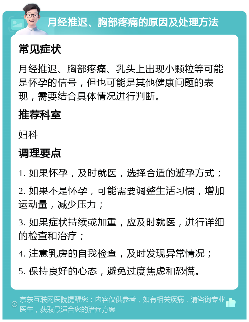 月经推迟、胸部疼痛的原因及处理方法 常见症状 月经推迟、胸部疼痛、乳头上出现小颗粒等可能是怀孕的信号，但也可能是其他健康问题的表现，需要结合具体情况进行判断。 推荐科室 妇科 调理要点 1. 如果怀孕，及时就医，选择合适的避孕方式； 2. 如果不是怀孕，可能需要调整生活习惯，增加运动量，减少压力； 3. 如果症状持续或加重，应及时就医，进行详细的检查和治疗； 4. 注意乳房的自我检查，及时发现异常情况； 5. 保持良好的心态，避免过度焦虑和恐慌。