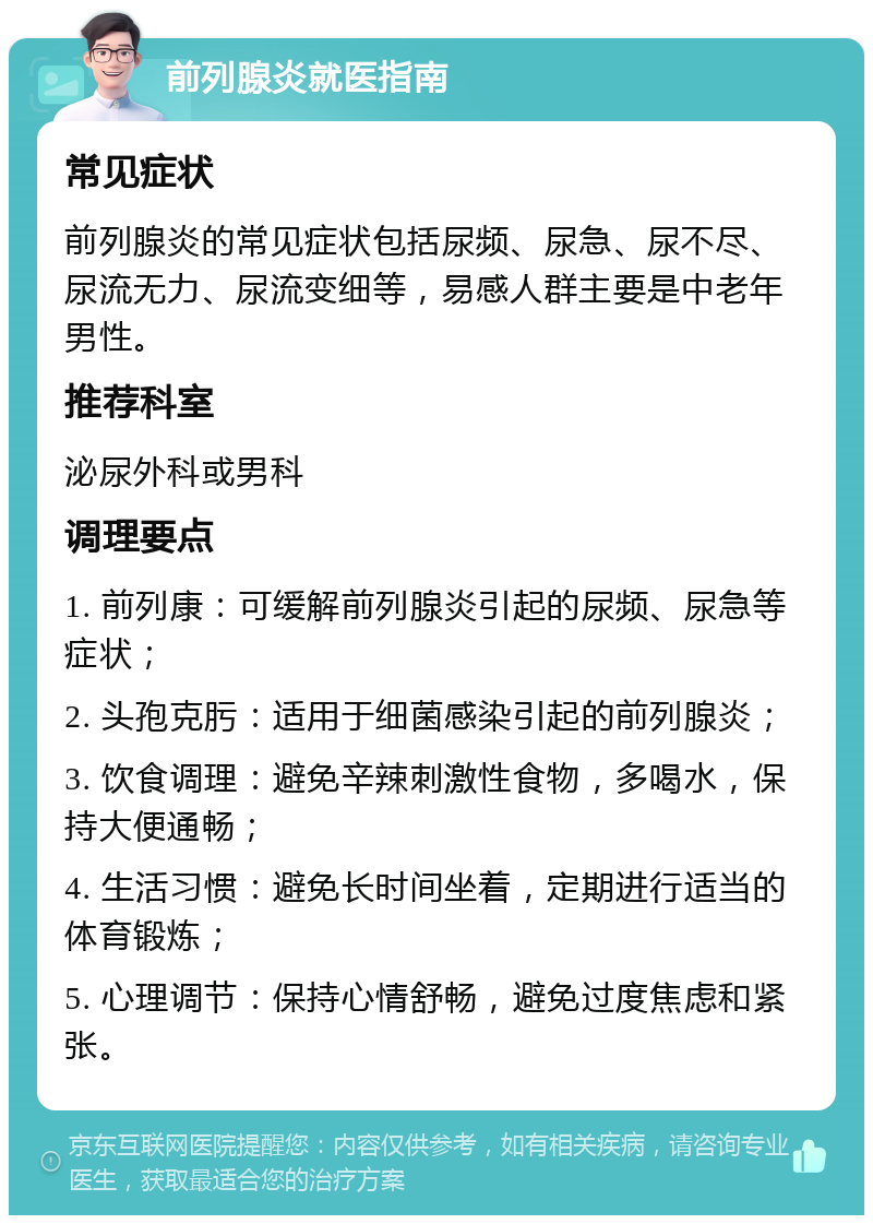 前列腺炎就医指南 常见症状 前列腺炎的常见症状包括尿频、尿急、尿不尽、尿流无力、尿流变细等，易感人群主要是中老年男性。 推荐科室 泌尿外科或男科 调理要点 1. 前列康：可缓解前列腺炎引起的尿频、尿急等症状； 2. 头孢克肟：适用于细菌感染引起的前列腺炎； 3. 饮食调理：避免辛辣刺激性食物，多喝水，保持大便通畅； 4. 生活习惯：避免长时间坐着，定期进行适当的体育锻炼； 5. 心理调节：保持心情舒畅，避免过度焦虑和紧张。