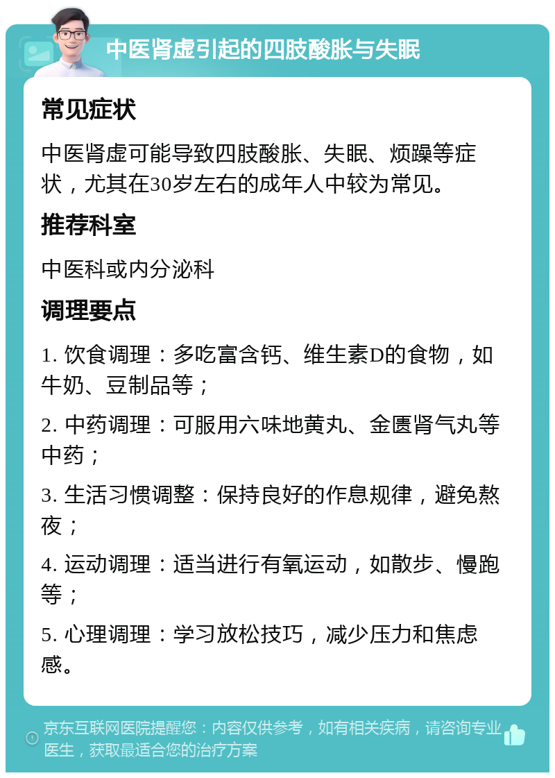 中医肾虚引起的四肢酸胀与失眠 常见症状 中医肾虚可能导致四肢酸胀、失眠、烦躁等症状，尤其在30岁左右的成年人中较为常见。 推荐科室 中医科或内分泌科 调理要点 1. 饮食调理：多吃富含钙、维生素D的食物，如牛奶、豆制品等； 2. 中药调理：可服用六味地黄丸、金匮肾气丸等中药； 3. 生活习惯调整：保持良好的作息规律，避免熬夜； 4. 运动调理：适当进行有氧运动，如散步、慢跑等； 5. 心理调理：学习放松技巧，减少压力和焦虑感。