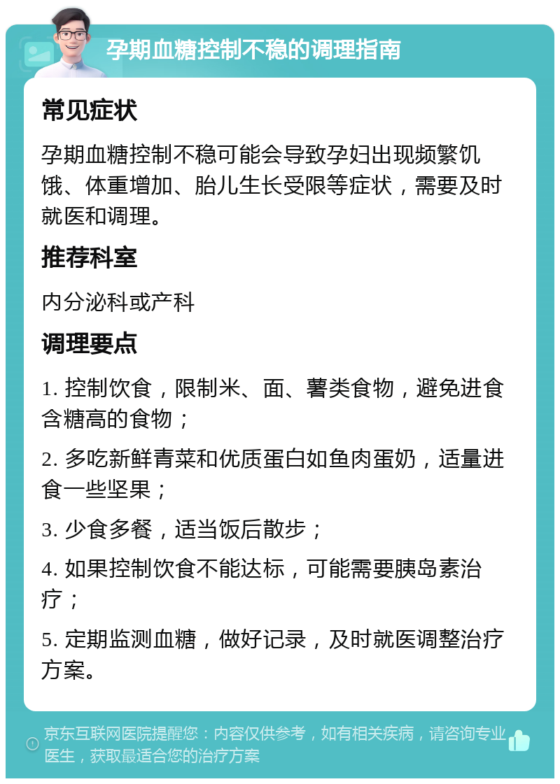 孕期血糖控制不稳的调理指南 常见症状 孕期血糖控制不稳可能会导致孕妇出现频繁饥饿、体重增加、胎儿生长受限等症状，需要及时就医和调理。 推荐科室 内分泌科或产科 调理要点 1. 控制饮食，限制米、面、薯类食物，避免进食含糖高的食物； 2. 多吃新鲜青菜和优质蛋白如鱼肉蛋奶，适量进食一些坚果； 3. 少食多餐，适当饭后散步； 4. 如果控制饮食不能达标，可能需要胰岛素治疗； 5. 定期监测血糖，做好记录，及时就医调整治疗方案。