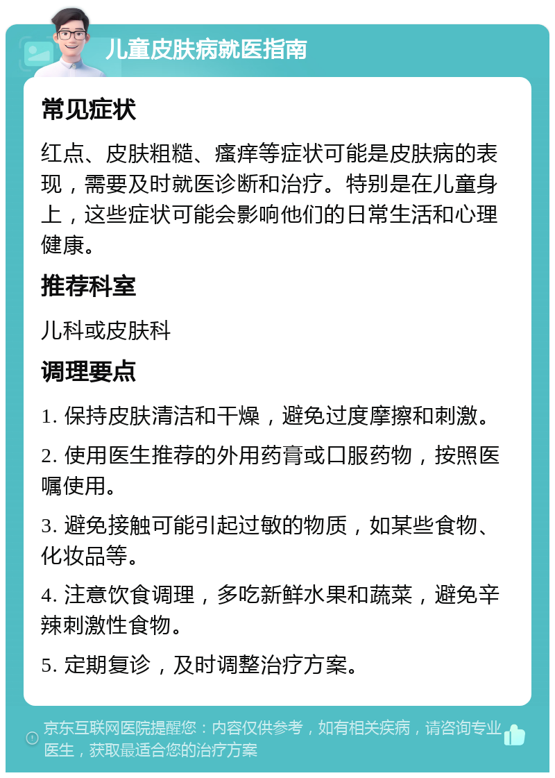 儿童皮肤病就医指南 常见症状 红点、皮肤粗糙、瘙痒等症状可能是皮肤病的表现，需要及时就医诊断和治疗。特别是在儿童身上，这些症状可能会影响他们的日常生活和心理健康。 推荐科室 儿科或皮肤科 调理要点 1. 保持皮肤清洁和干燥，避免过度摩擦和刺激。 2. 使用医生推荐的外用药膏或口服药物，按照医嘱使用。 3. 避免接触可能引起过敏的物质，如某些食物、化妆品等。 4. 注意饮食调理，多吃新鲜水果和蔬菜，避免辛辣刺激性食物。 5. 定期复诊，及时调整治疗方案。