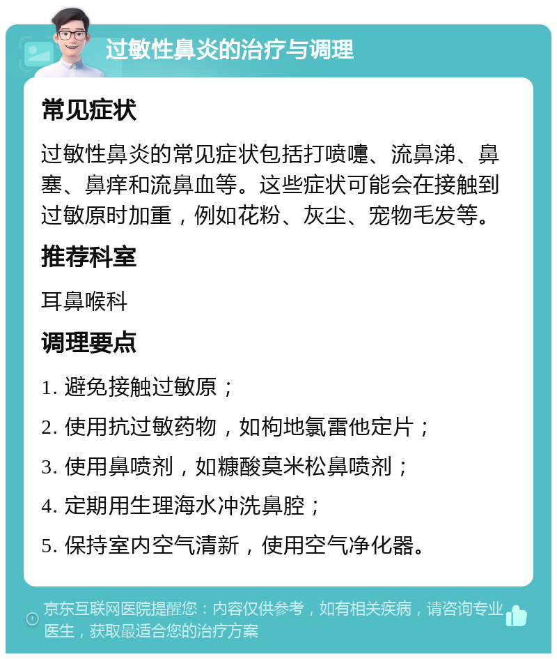 过敏性鼻炎的治疗与调理 常见症状 过敏性鼻炎的常见症状包括打喷嚏、流鼻涕、鼻塞、鼻痒和流鼻血等。这些症状可能会在接触到过敏原时加重，例如花粉、灰尘、宠物毛发等。 推荐科室 耳鼻喉科 调理要点 1. 避免接触过敏原； 2. 使用抗过敏药物，如枸地氯雷他定片； 3. 使用鼻喷剂，如糠酸莫米松鼻喷剂； 4. 定期用生理海水冲洗鼻腔； 5. 保持室内空气清新，使用空气净化器。