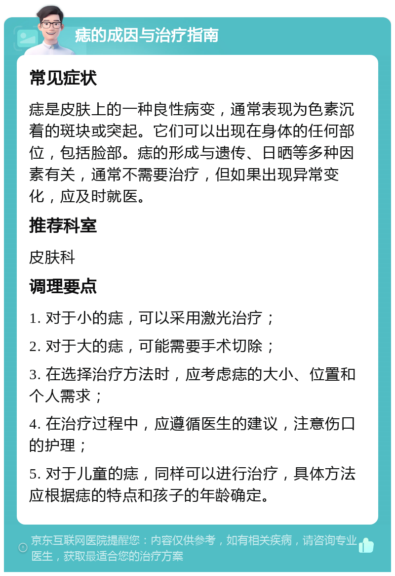 痣的成因与治疗指南 常见症状 痣是皮肤上的一种良性病变，通常表现为色素沉着的斑块或突起。它们可以出现在身体的任何部位，包括脸部。痣的形成与遗传、日晒等多种因素有关，通常不需要治疗，但如果出现异常变化，应及时就医。 推荐科室 皮肤科 调理要点 1. 对于小的痣，可以采用激光治疗； 2. 对于大的痣，可能需要手术切除； 3. 在选择治疗方法时，应考虑痣的大小、位置和个人需求； 4. 在治疗过程中，应遵循医生的建议，注意伤口的护理； 5. 对于儿童的痣，同样可以进行治疗，具体方法应根据痣的特点和孩子的年龄确定。