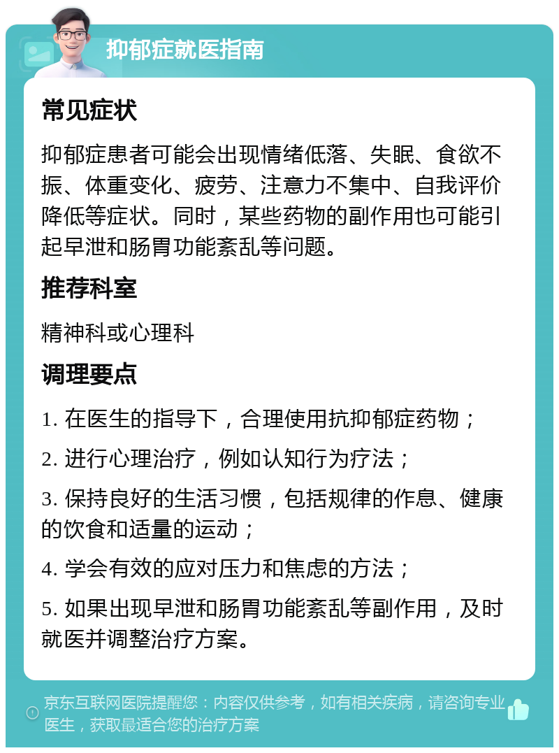 抑郁症就医指南 常见症状 抑郁症患者可能会出现情绪低落、失眠、食欲不振、体重变化、疲劳、注意力不集中、自我评价降低等症状。同时，某些药物的副作用也可能引起早泄和肠胃功能紊乱等问题。 推荐科室 精神科或心理科 调理要点 1. 在医生的指导下，合理使用抗抑郁症药物； 2. 进行心理治疗，例如认知行为疗法； 3. 保持良好的生活习惯，包括规律的作息、健康的饮食和适量的运动； 4. 学会有效的应对压力和焦虑的方法； 5. 如果出现早泄和肠胃功能紊乱等副作用，及时就医并调整治疗方案。