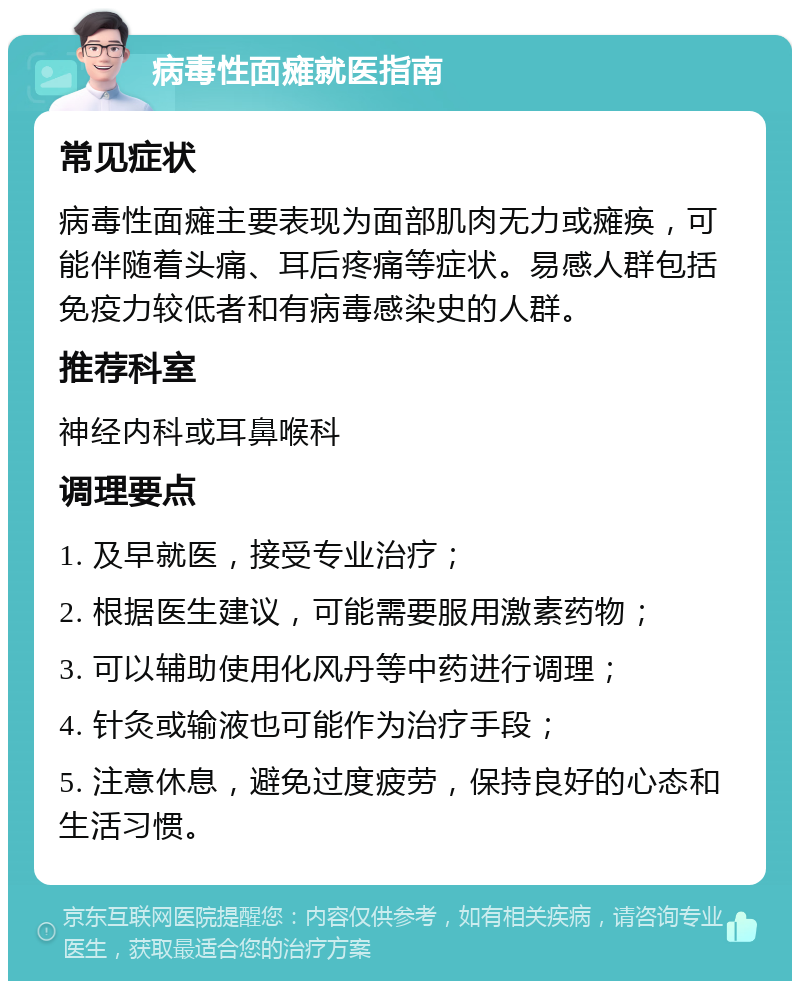 病毒性面瘫就医指南 常见症状 病毒性面瘫主要表现为面部肌肉无力或瘫痪，可能伴随着头痛、耳后疼痛等症状。易感人群包括免疫力较低者和有病毒感染史的人群。 推荐科室 神经内科或耳鼻喉科 调理要点 1. 及早就医，接受专业治疗； 2. 根据医生建议，可能需要服用激素药物； 3. 可以辅助使用化风丹等中药进行调理； 4. 针灸或输液也可能作为治疗手段； 5. 注意休息，避免过度疲劳，保持良好的心态和生活习惯。