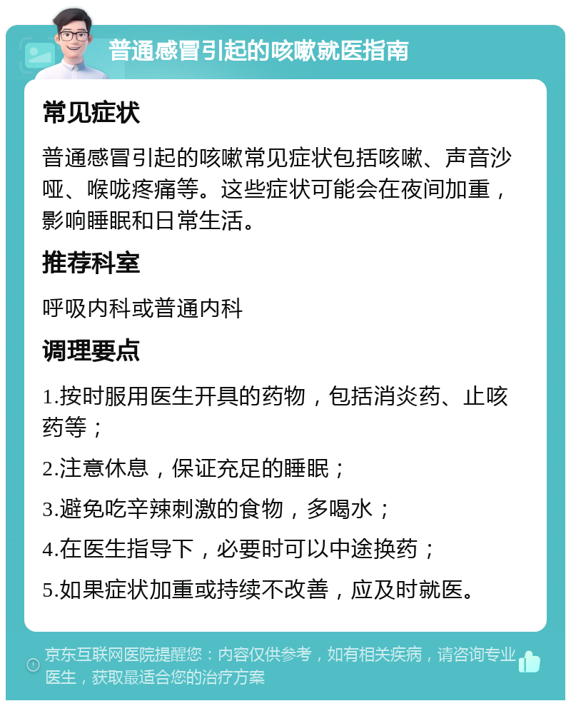 普通感冒引起的咳嗽就医指南 常见症状 普通感冒引起的咳嗽常见症状包括咳嗽、声音沙哑、喉咙疼痛等。这些症状可能会在夜间加重，影响睡眠和日常生活。 推荐科室 呼吸内科或普通内科 调理要点 1.按时服用医生开具的药物，包括消炎药、止咳药等； 2.注意休息，保证充足的睡眠； 3.避免吃辛辣刺激的食物，多喝水； 4.在医生指导下，必要时可以中途换药； 5.如果症状加重或持续不改善，应及时就医。